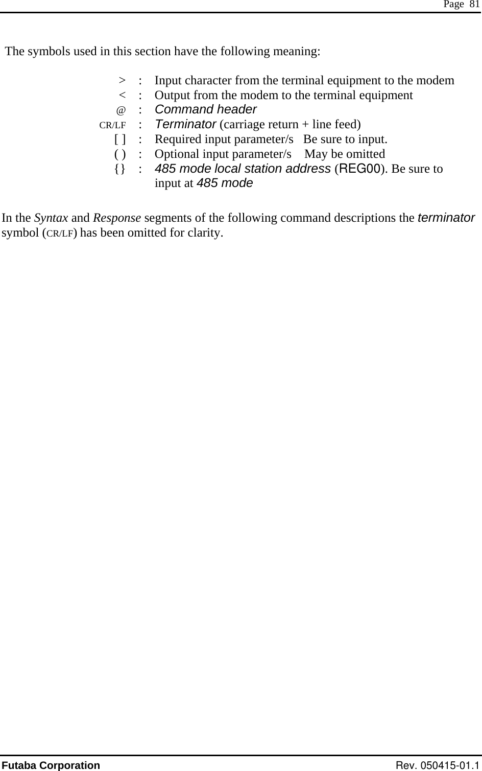  Page  81  The symbols used in this section have the following meaning:    &gt;  :  Input character from the terminal equipment to the modem   &lt;  :  @ :  CR/LF : Terminator (carriage return + line feed)   [ ]  :  Required input parameter/s   Be sure to input.   ( )  :  Optional input parameter/s    May be omitted  {} : 485 mode local station address (REG00). Be sure to     input at 485 mode  In the Syntax and Response segments of the following command descriptions the symbol (CR/LF) has been omitted for clarity. Output from the modem to the terminal equipment Command header terminator Futaba Corporation Rev. 050415-01.1 