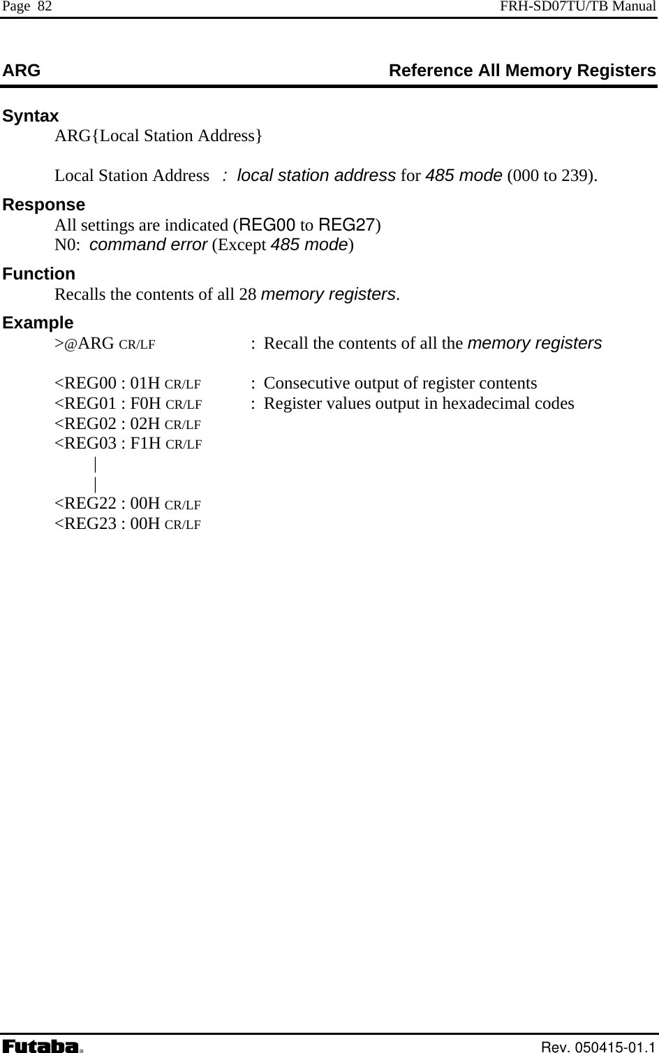 Page  82  FRH-SD07TU/TB Manual ARG  Reference All Memory Registers Syntax ARG{Local Station Address}       Local Station Address   :  local station address for 485 mRespons  A tti e i )  N om d Function  R ls t nteExample &gt;@RG   of all the  r   &lt;REG00 : 01H Cutput of registe  &lt;REG01 : F0H Cs output in hex i c  &lt;REG02 : 02H C  &lt;REG03 : F1H C |  |   &lt;REG22 : 00H C  &lt;REG23 : 00H Cod 9). e (000 to 23e ll se ngs ar ndicated (REG00 to REG270:  c man error (Except 485 mode)  ecal he co nts of all 28 memory registers.  A  CR/LF :  Recall the contents  memory  egisters R/LF  :  Consecutive o r contents R/LF  :  Register value adec mal  odes R/LF R/LF R/LF R/LF  Rev. 050415-01.1 
