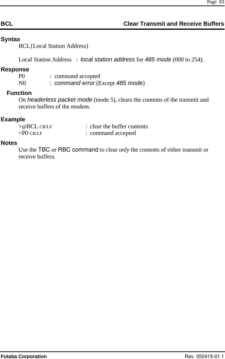  Page  83 BCL  Clear Transmit and Receive Buffers Syntax BCL{Local Sta n  Local Statioesponse Function Example  &gt;@BCL CR/LF  :  clear the buffer contents  &lt;P0 CR/LF : command accepted Notes  Use the TBC or RBC command to clear only the contents of either transmit or receive buffers.   tio  Address}     n Address   :  local station address for 485 mode (000 to 254). R P0  : command accepted N0  : c5 mode)  ommand error (Except 48 On headerless packet mode (mode 5), clears the contents of the transmit and receive buffers of the modem. Futaba Corporation Rev. 050415-01.1 