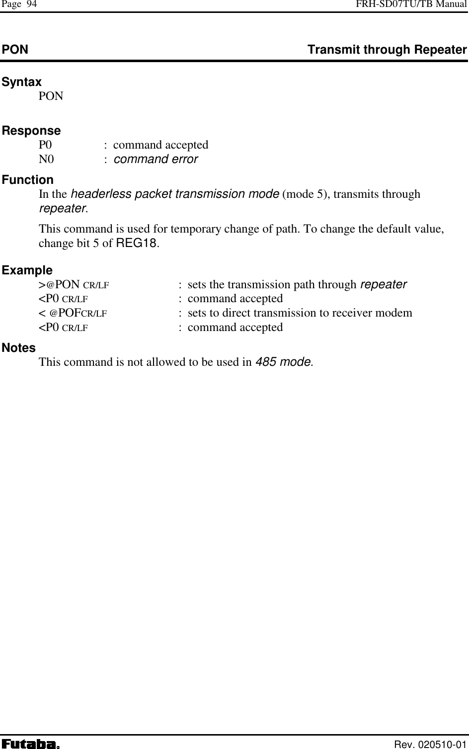 Page  94  FRH-SD07TU/TB Manual  Rev. 020510-01 PON  Transmit through Repeater Syntax  PON      Response  P0  : command accepted  N0  : command error Function  In the headerless packet transmission mode (mode 5), transmits through repeater.   This command is used for temporary change of path. To change the default value, change bit 5 of REG18. Example  &gt;@PON CR/LF  :  sets the transmission path through repeater  &lt;P0 CR/LF : command accepted  &lt; @POFCR/LF  :  sets to direct transmission to receiver modem  &lt;P0 CR/LF : command accepted Notes   This command is not allowed to be used in 485 mode.   