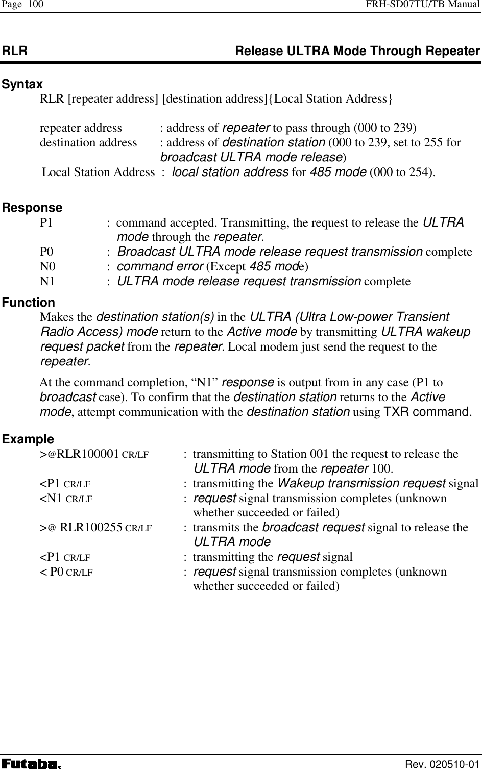 Page  100  FRH-SD07TU/TB Manual  Rev. 020510-01 RLR  Release ULTRA Mode Through Repeater Syntax   RLR [repeater address] [destination address]{Local Station Address}    repeater address   : address of repeater to pass through (000 to 239)    destination address  : address of destination station (000 to 239, set to 255 for broadcast ULTRA mode release)  Local Station Address  :  local station address for 485 mode (000 to 254).  Response   P1  :  command accepted. Transmitting, the request to release the ULTRA mode through the repeater.  P0  :  Broadcast ULTRA mode release request transmission complete  N0  : command error (Except 485 mode)  N1  : ULTRA mode release request transmission complete Function  Makes the destination station(s) in the ULTRA (Ultra Low-power Transient Radio Access) mode return to the Active mode by transmitting ULTRA wakeup request packet from the repeater. Local modem just send the request to the repeater. At the command completion, “N1” response is output from in any case (P1 to broadcast case). To confirm that the destination station returns to the Active mode, attempt communication with the destination station using TXR command.   Example  &gt;@RLR100001 CR/LF  :  transmitting to Station 001 the request to release the ULTRA mode from the repeater 100.  &lt;P1 CR/LF : transmitting the Wakeup transmission request signal  &lt;N1 CR/LF : request signal transmission completes (unknown whether succeeded or failed)  &gt;@ RLR100255 CR/LF : transmits the broadcast request signal to release the ULTRA mode  &lt;P1 CR/LF : transmitting the request signal  &lt; P0 CR/LF : request signal transmission completes (unknown whether succeeded or failed) 