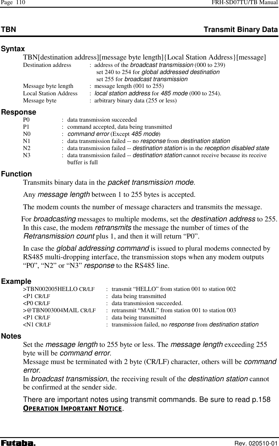 Page  110  FRH-SD07TU/TB Manual  Rev. 020510-01 TBN  Transmit Binary Data Syntax   TBN[destination address][message byte length]{Local Station Address}[message]   Destination address  :  address of the broadcast transmission (000 to 239)     set 240 to 254 for global addressed destination    set 255 for broadcast transmission   Message byte length  :  message length (001 to 255)   Local Station Address     :  local station address for 485 mode (000 to 254).   Message byte    :  arbitrary binary data (255 or less) Response   P0  :  data transmission succeeded   P1  :  command accepted, data being transmitted  N0  : command error (Except 485 mode)   N1  :  data transmission failed -- no response from destination station   N2  :  data transmission failed -- destination station is in the reception disabled state   N3  :  data transmission failed -- destination station cannot receive because its receive buffer is full Function   Transmits binary data in the packet transmission mode.  Any message length between 1 to 255 bytes is accepted.   The modem counts the number of message characters and transmits the message.  For broadcasting messages to multiple modems, set the destination address to 255. In this case, the modem retransmits the message the number of times of the Retransmission count plus 1, and then it will return “P0”.   In case the global addressing command is issued to plural modems connected by RS485 multi-dropping interface, the transmission stops when any modem outputs “P0”, “N2” or “N3” response to the RS485 line. Example  &gt;TBN002005HELLO CR/LF  :  transmit “HELLO” from station 001 to station 002  &lt;P1 CR/LF  :  data being transmitted  &lt;P0 CR/LF  :  data transmission succeeded.  &gt;@TBN003004MAIL CR/LF  :  retransmit “MAIL” from station 001 to station 003  &lt;P1 CR/LF  :  data being transmitted  &lt;N1 CR/LF  :  transmission failed, no response from destination station Notes  Set the message length to 255 byte or less. The message length exceeding 255 byte will be command error. Message must be terminated with 2 byte (CR/LF) character, others will be command error. In broadcast transmission, the receiving result of the destination station cannot be confirmed at the sender side. There are important notes using transmit commands. Be sure to read p.158 OPERATION IMPORTANT NOTICE. 