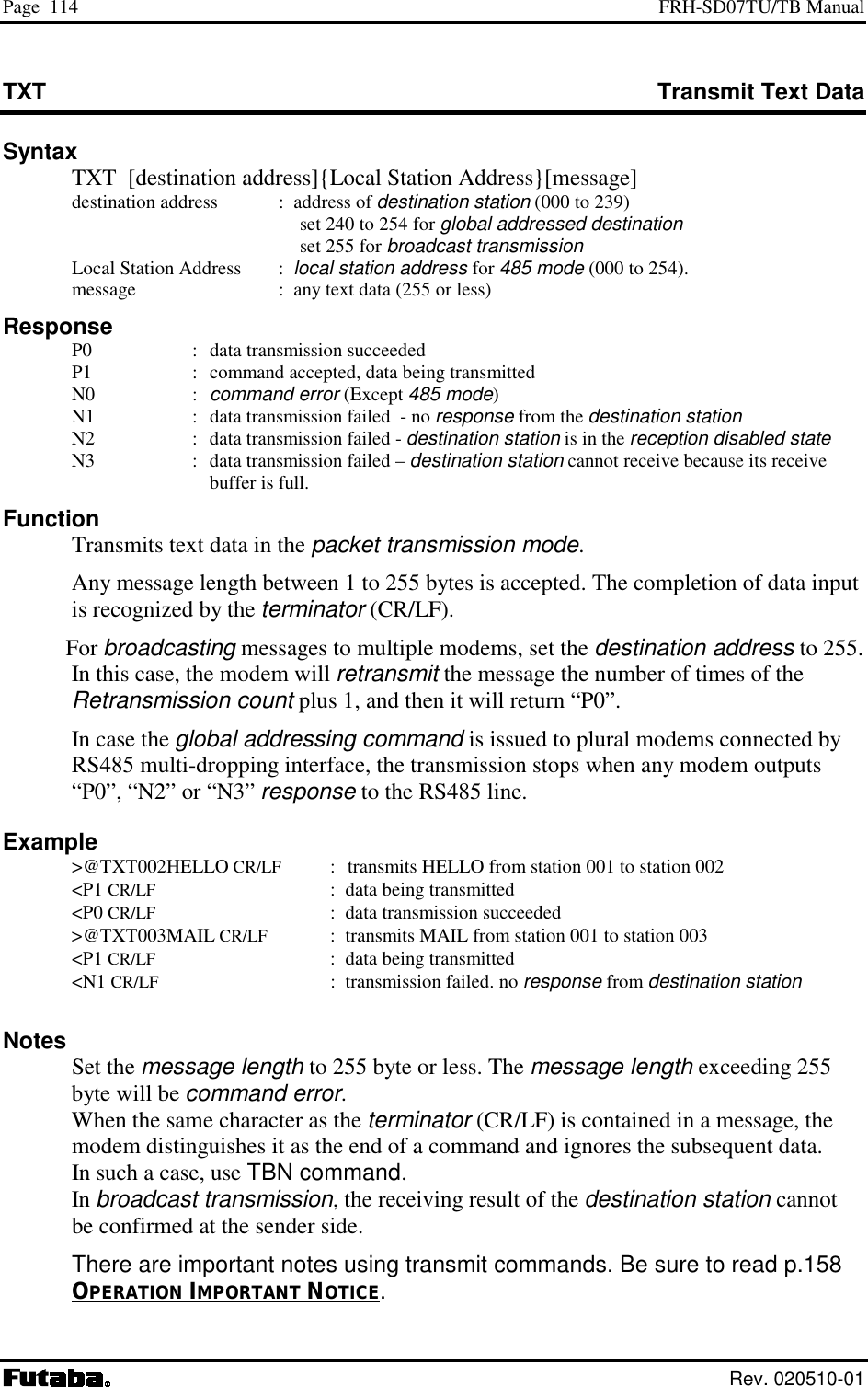 Page  114  FRH-SD07TU/TB Manual  Rev. 020510-01 TXT  Transmit Text Data Syntax   TXT  [destination address]{Local Station Address}[message]   destination address  :  address of destination station (000 to 239)     set 240 to 254 for global addressed destination    set 255 for broadcast transmission   Local Station Address     :  local station address for 485 mode (000 to 254).    message     :  any text data (255 or less) Response   P0  :  data transmission succeeded   P1  :  command accepted, data being transmitted  N0  : command error (Except 485 mode)   N1  :  data transmission failed  - no response from the destination station   N2  :  data transmission failed - destination station is in the reception disabled state   N3  :  data transmission failed – destination station cannot receive because its receive buffer is full. Function   Transmits text data in the packet transmission mode.   Any message length between 1 to 255 bytes is accepted. The completion of data input is recognized by the terminator (CR/LF).  For broadcasting messages to multiple modems, set the destination address to 255. In this case, the modem will retransmit the message the number of times of the Retransmission count plus 1, and then it will return “P0”.   In case the global addressing command is issued to plural modems connected by RS485 multi-dropping interface, the transmission stops when any modem outputs “P0”, “N2” or “N3” response to the RS485 line. Example  &gt;@TXT002HELLO CR/LF :    transmits HELLO from station 001 to station 002  &lt;P1 CR/LF  :  data being transmitted  &lt;P0 CR/LF :  data transmission succeeded  &gt;@TXT003MAIL CR/LF  :  transmits MAIL from station 001 to station 003  &lt;P1 CR/LF  :  data being transmitted  &lt;N1 CR/LF :  transmission failed. no response from destination station  Notes  Set the message length to 255 byte or less. The message length exceeding 255 byte will be command error. When the same character as the terminator (CR/LF) is contained in a message, the modem distinguishes it as the end of a command and ignores the subsequent data.  In such a case, use TBN command.  In broadcast transmission, the receiving result of the destination station cannot be confirmed at the sender side.  There are important notes using transmit commands. Be sure to read p.158 OPERATION IMPORTANT NOTICE. 