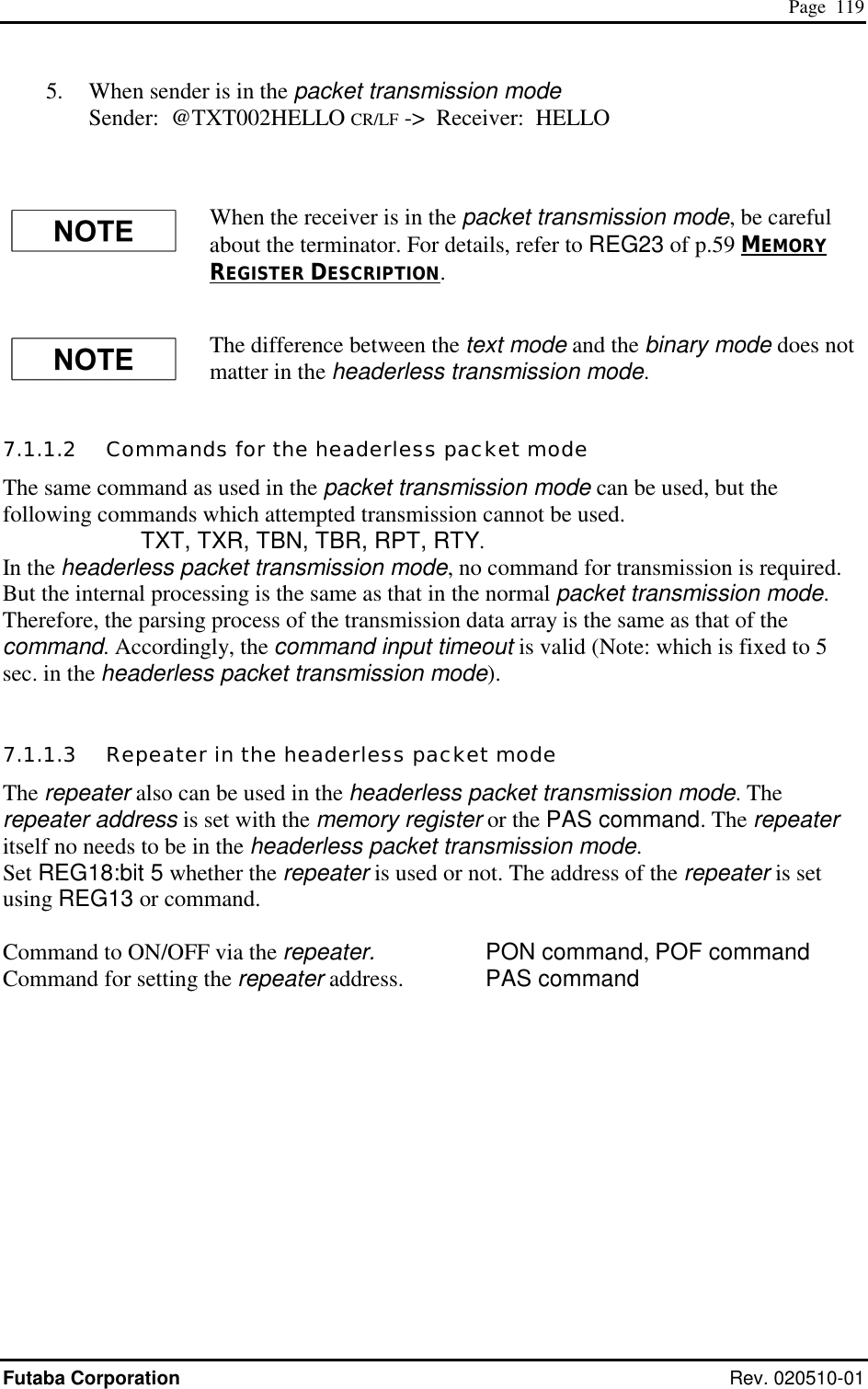  Page  119 Futaba Corporation Rev. 020510-01 5.   When sender is in the packet transmission mode  Sender:  @TXT002HELLO CR/LF -&gt;  Receiver:  HELLO  When the receiver is in the packet transmission mode, be careful about the terminator. For details, refer to REG23 of p.59 MEMORY REGISTER DESCRIPTION. The difference between the text mode and the binary mode does not matter in the headerless transmission mode. 7.1.1.2   Commands for the headerless packet mode The same command as used in the packet transmission mode can be used, but the following commands which attempted transmission cannot be used.       TXT, TXR, TBN, TBR, RPT, RTY. In the headerless packet transmission mode, no command for transmission is required. But the internal processing is the same as that in the normal packet transmission mode. Therefore, the parsing process of the transmission data array is the same as that of the command. Accordingly, the command input timeout is valid (Note: which is fixed to 5 sec. in the headerless packet transmission mode).  7.1.1.3   Repeater in the headerless packet mode The repeater also can be used in the headerless packet transmission mode. The repeater address is set with the memory register or the PAS command. The repeater itself no needs to be in the headerless packet transmission mode. Set REG18:bit 5 whether the repeater is used or not. The address of the repeater is set using REG13 or command.  Command to ON/OFF via the repeater.     PON command, POF command Command for setting the repeater address.    PAS command  