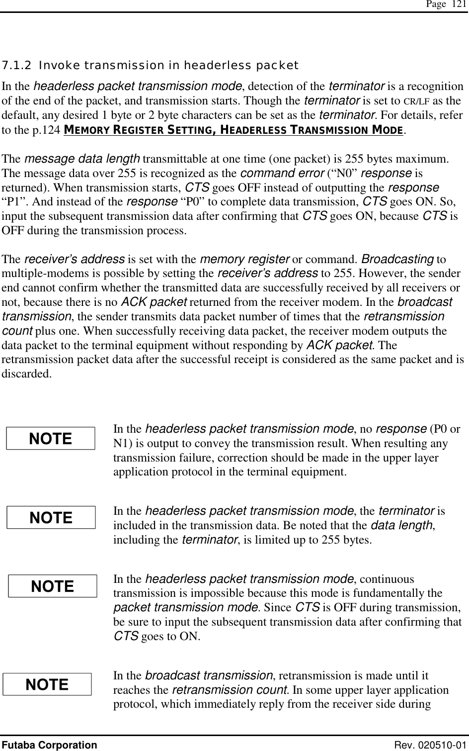  Page  121 Futaba Corporation Rev. 020510-01 7.1.2  Invoke transmission in headerless packet  In the headerless packet transmission mode, detection of the terminator is a recognition of the end of the packet, and transmission starts. Though the terminator is set to CR/LF as the default, any desired 1 byte or 2 byte characters can be set as the terminator. For details, refer to the p.124 MEMORY REGISTER SETTING, HEADERLESS TRANSMISSION MODE.  The message data length transmittable at one time (one packet) is 255 bytes maximum. The message data over 255 is recognized as the command error (“N0” response is returned). When transmission starts, CTS goes OFF instead of outputting the response “P1”. And instead of the response “P0” to complete data transmission, CTS goes ON. So, input the subsequent transmission data after confirming that CTS goes ON, because CTS is OFF during the transmission process.  The receiver’s address is set with the memory register or command. Broadcasting to multiple-modems is possible by setting the receiver’s address to 255. However, the sender end cannot confirm whether the transmitted data are successfully received by all receivers or not, because there is no ACK packet returned from the receiver modem. In the broadcast transmission, the sender transmits data packet number of times that the retransmission count plus one. When successfully receiving data packet, the receiver modem outputs the data packet to the terminal equipment without responding by ACK packet. The retransmission packet data after the successful receipt is considered as the same packet and is discarded.   In the headerless packet transmission mode, no response (P0 or N1) is output to convey the transmission result. When resulting any transmission failure, correction should be made in the upper layer application protocol in the terminal equipment. In the headerless packet transmission mode, the terminator is included in the transmission data. Be noted that the data length, including the terminator, is limited up to 255 bytes. In the headerless packet transmission mode, continuous transmission is impossible because this mode is fundamentally the packet transmission mode. Since CTS is OFF during transmission, be sure to input the subsequent transmission data after confirming that CTS goes to ON. In the broadcast transmission, retransmission is made until it reaches the retransmission count. In some upper layer application protocol, which immediately reply from the receiver side during 