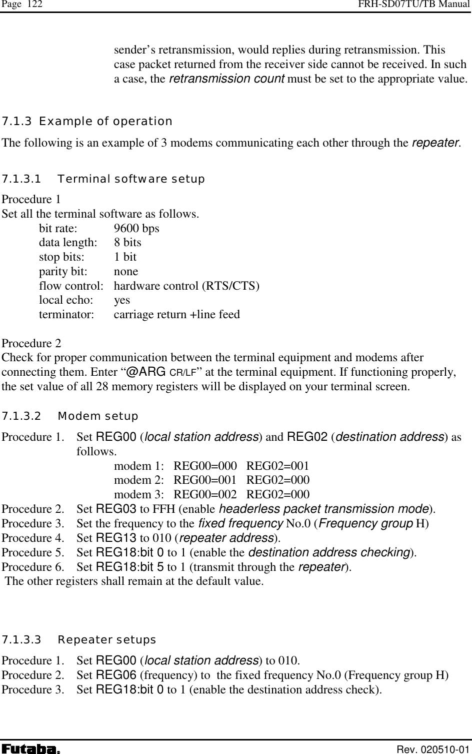 Page  122  FRH-SD07TU/TB Manual  Rev. 020510-01 sender’s retransmission, would replies during retransmission. This case packet returned from the receiver side cannot be received. In such a case, the retransmission count must be set to the appropriate value. 7.1.3  Example of operation The following is an example of 3 modems communicating each other through the repeater. 7.1.3.1   Terminal software setup Procedure 1 Set all the terminal software as follows.    bit rate:  9600 bps   data length:  8 bits   stop bits:  1 bit  parity bit: none   flow control:   hardware control (RTS/CTS)    local echo:  yes    terminator:  carriage return +line feed  Procedure 2 Check for proper communication between the terminal equipment and modems after connecting them. Enter “@ARG CR/LF” at the terminal equipment. If functioning properly, the set value of all 28 memory registers will be displayed on your terminal screen. 7.1.3.2   Modem setup Procedure 1.  Set REG00 (local station address) and REG02 (destination address) as       follows.        modem 1:   REG00=000   REG02=001        modem 2:   REG00=001   REG02=000        modem 3:   REG00=002   REG02=000 Procedure 2.  Set REG03 to FFH (enable headerless packet transmission mode). Procedure 3.  Set the frequency to the fixed frequency No.0 (Frequency group H) Procedure 4.  Set REG13 to 010 (repeater address). Procedure 5.  Set REG18:bit 0 to 1 (enable the destination address checking). Procedure 6.  Set REG18:bit 5 to 1 (transmit through the repeater).  The other registers shall remain at the default value.   7.1.3.3   Repeater setups Procedure 1.  Set REG00 (local station address) to 010. Procedure 2.  Set REG06 (frequency) to  the fixed frequency No.0 (Frequency group H) Procedure 3.  Set REG18:bit 0 to 1 (enable the destination address check). 