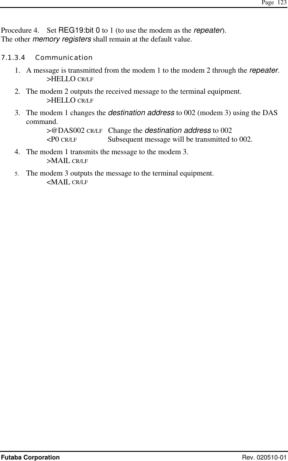  Page  123 Futaba Corporation Rev. 020510-01 Procedure 4.  Set REG19:bit 0 to 1 (to use the modem as the repeater). The other memory registers shall remain at the default value. 7.1.3.4   Communication 1.  A message is transmitted from the modem 1 to the modem 2 through the repeater.    &gt;HELLO CR/LF 2.  The modem 2 outputs the received message to the terminal equipment.    &gt;HELLO CR/LF 3.  The modem 1 changes the destination address to 002 (modem 3) using the DAS command.    &gt;@DAS002 CR/LF   Change the destination address to 002    &lt;P0 CR/LF          Subsequent message will be transmitted to 002. 4.  The modem 1 transmits the message to the modem 3.    &gt;MAIL CR/LF 5.  The modem 3 outputs the message to the terminal equipment.    &lt;MAIL CR/LF 