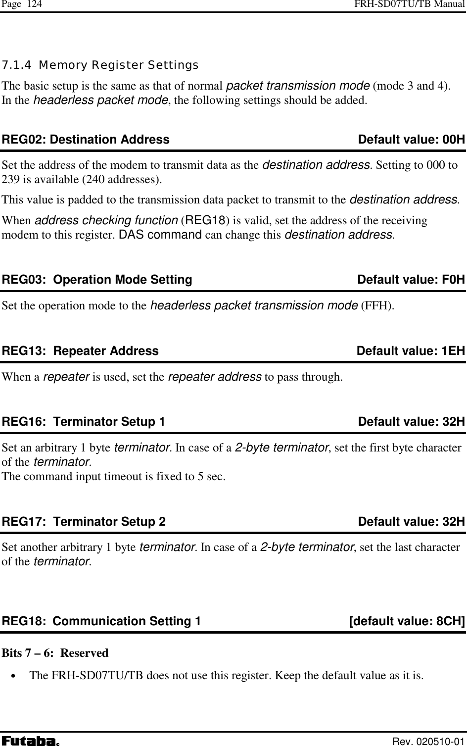 Page  124  FRH-SD07TU/TB Manual  Rev. 020510-01 7.1.4  Memory Register Settings The basic setup is the same as that of normal packet transmission mode (mode 3 and 4). In the headerless packet mode, the following settings should be added. REG02: Destination Address   Default value: 00H Set the address of the modem to transmit data as the destination address. Setting to 000 to 239 is available (240 addresses). This value is padded to the transmission data packet to transmit to the destination address.   When address checking function (REG18) is valid, set the address of the receiving modem to this register. DAS command can change this destination address. REG03:  Operation Mode Setting   Default value: F0H Set the operation mode to the headerless packet transmission mode (FFH). REG13:  Repeater Address   Default value: 1EH When a repeater is used, set the repeater address to pass through. REG16:  Terminator Setup 1  Default value: 32H Set an arbitrary 1 byte terminator. In case of a 2-byte terminator, set the first byte character of the terminator. The command input timeout is fixed to 5 sec. REG17:  Terminator Setup 2  Default value: 32H Set another arbitrary 1 byte terminator. In case of a 2-byte terminator, set the last character of the terminator.  REG18:  Communication Setting 1  [default value: 8CH] Bits 7 – 6:  Reserved •  The FRH-SD07TU/TB does not use this register. Keep the default value as it is. 
