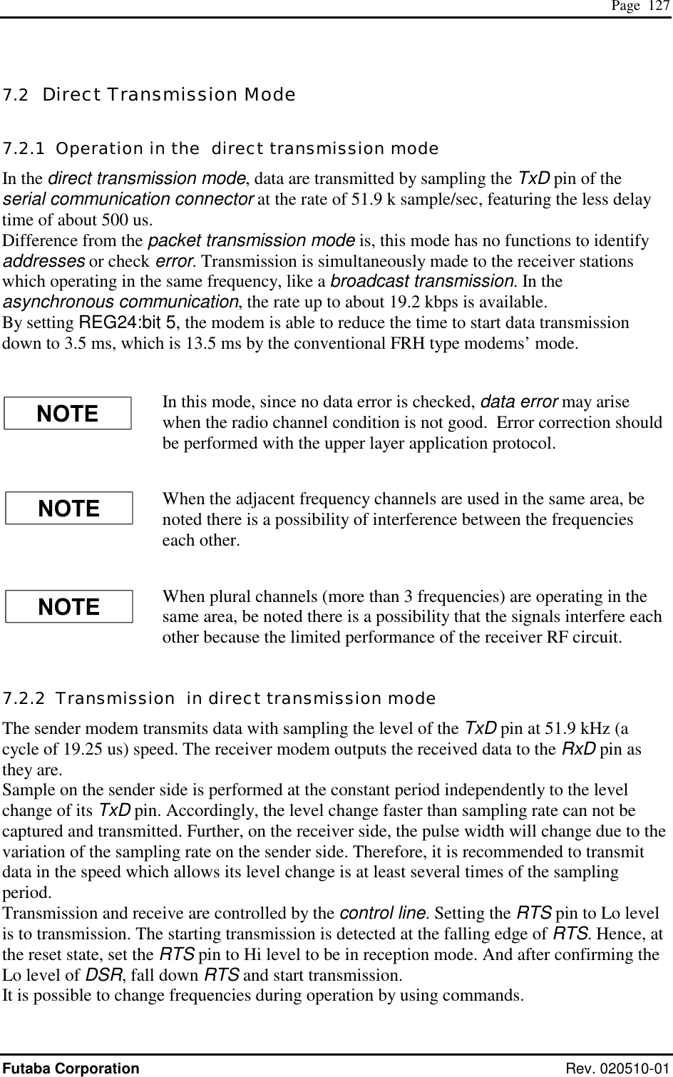  Page  127 Futaba Corporation Rev. 020510-01 7.2  Direct Transmission Mode 7.2.1  Operation in the  direct transmission mode In the direct transmission mode, data are transmitted by sampling the TxD pin of the serial communication connector at the rate of 51.9 k sample/sec, featuring the less delay time of about 500 us. Difference from the packet transmission mode is, this mode has no functions to identify addresses or check error. Transmission is simultaneously made to the receiver stations which operating in the same frequency, like a broadcast transmission. In the asynchronous communication, the rate up to about 19.2 kbps is available. By setting REG24:bit 5, the modem is able to reduce the time to start data transmission down to 3.5 ms, which is 13.5 ms by the conventional FRH type modems’ mode.  In this mode, since no data error is checked, data error may arise when the radio channel condition is not good.  Error correction should be performed with the upper layer application protocol. When the adjacent frequency channels are used in the same area, be noted there is a possibility of interference between the frequencies each other.   When plural channels (more than 3 frequencies) are operating in the same area, be noted there is a possibility that the signals interfere each other because the limited performance of the receiver RF circuit. 7.2.2  Transmission  in direct transmission mode The sender modem transmits data with sampling the level of the TxD pin at 51.9 kHz (a cycle of 19.25 us) speed. The receiver modem outputs the received data to the RxD pin as they are. Sample on the sender side is performed at the constant period independently to the level change of its TxD pin. Accordingly, the level change faster than sampling rate can not be captured and transmitted. Further, on the receiver side, the pulse width will change due to the variation of the sampling rate on the sender side. Therefore, it is recommended to transmit data in the speed which allows its level change is at least several times of the sampling period. Transmission and receive are controlled by the control line. Setting the RTS pin to Lo level is to transmission. The starting transmission is detected at the falling edge of RTS. Hence, at the reset state, set the RTS pin to Hi level to be in reception mode. And after confirming the Lo level of DSR, fall down RTS and start transmission. It is possible to change frequencies during operation by using commands. 