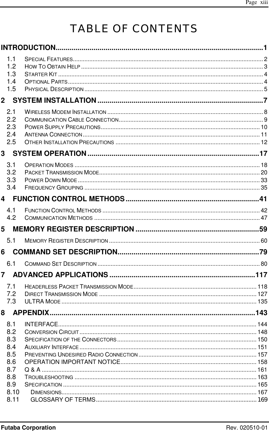  Page  xiii Futaba Corporation Rev. 020510-01 TABLE OF CONTENTS INTRODUCTION........................................................................................................1 1.1 SPECIAL FEATURES.................................................................................................................... 2 1.2 HOW TO OBTAIN HELP ............................................................................................................... 3 1.3 STARTER KIT ............................................................................................................................. 4 1.4 OPTIONAL PARTS....................................................................................................................... 4 1.5 PHYSICAL DESCRIPTION ............................................................................................................. 5 2 SYSTEM INSTALLATION ...................................................................................7 2.1 WIRELESS MODEM INSTALLATION ............................................................................................... 8 2.2 COMMUNICATION CABLE CONNECTION........................................................................................ 9 2.3 POWER SUPPLY PRECAUTIONS................................................................................................. 10 2.4 ANTENNA CONNECTION............................................................................................................ 11 2.5 OTHER INSTALLATION PRECAUTIONS ........................................................................................ 12 3 SYSTEM OPERATION ......................................................................................17 3.1 OPERATION MODES ................................................................................................................. 18 3.2 PACKET TRANSMISSION MODE.................................................................................................. 20 3.3 POWER DOWN MODE ............................................................................................................... 33 3.4 FREQUENCY GROUPING ........................................................................................................... 35 4 FUNCTION CONTROL METHODS...................................................................41 4.1 FUNCTION CONTROL METHODS ................................................................................................ 42 4.2 COMMUNICATION METHODS ..................................................................................................... 47 5 MEMORY REGISTER DESCRIPTION ..............................................................59 5.1 MEMORY REGISTER DESCRIPTION ............................................................................................ 60 6 COMMAND SET DESCRIPTION.......................................................................79 6.1 COMMAND SET DESCRIPTION ................................................................................................... 80 7 ADVANCED APPLICATIONS .........................................................................117 7.1 HEADERLESS PACKET TRANSMISSION MODE........................................................................... 118 7.2 DIRECT TRANSMISSION MODE ................................................................................................ 127 7.3 ULTRA MODE ....................................................................................................................... 135 8 APPENDIX.......................................................................................................143 8.1 INTERFACE......................................................................................................................... 144 8.2 CONVERSION CIRCUIT............................................................................................................ 148 8.3 SPECIFICATION OF THE CONNECTORS..................................................................................... 150 8.4 AUXILIARY INTERFACE ............................................................................................................ 151 8.5 PREVENTING UNDESIRED RADIO CONNECTION........................................................................ 157 8.6 OPERATION IMPORTANT NOTICE................................................................................... 158 8.7 Q &amp; A ................................................................................................................................... 161 8.8 TROUBLESHOOTING ............................................................................................................... 163 8.9 SPECIFICATION ...................................................................................................................... 165 8.10 DIMENSIONS....................................................................................................................... 167 8.11 GLOSSARY OF TERMS..................................................................................................169 