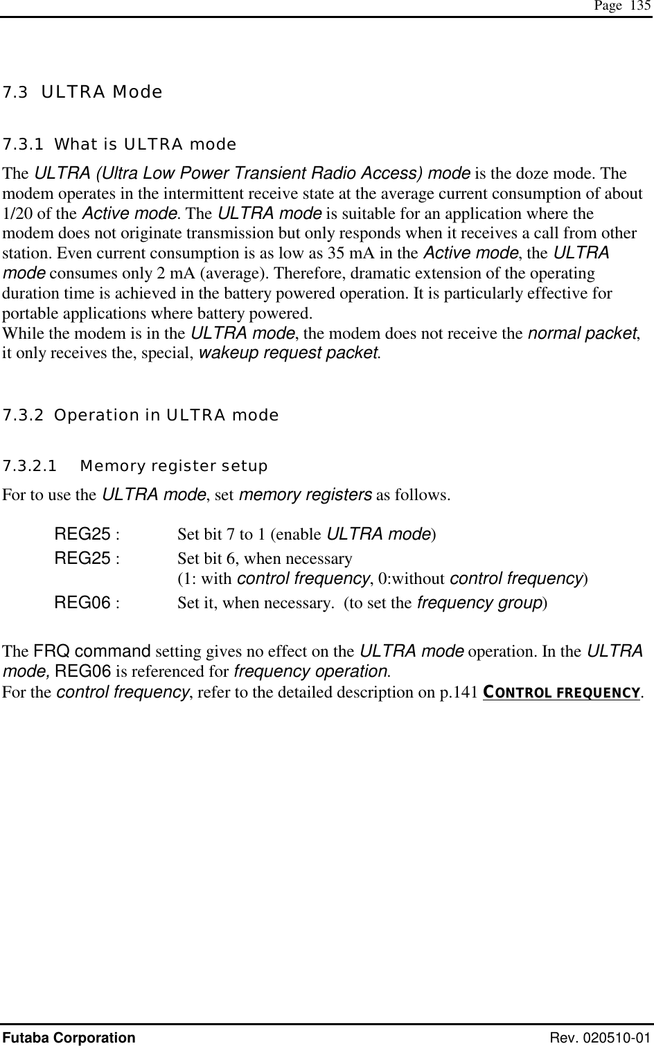  Page  135 Futaba Corporation Rev. 020510-01 7.3  ULTRA Mode 7.3.1  What is ULTRA mode The ULTRA (Ultra Low Power Transient Radio Access) mode is the doze mode. The modem operates in the intermittent receive state at the average current consumption of about 1/20 of the Active mode. The ULTRA mode is suitable for an application where the modem does not originate transmission but only responds when it receives a call from other station. Even current consumption is as low as 35 mA in the Active mode, the ULTRA mode consumes only 2 mA (average). Therefore, dramatic extension of the operating duration time is achieved in the battery powered operation. It is particularly effective for portable applications where battery powered. While the modem is in the ULTRA mode, the modem does not receive the normal packet, it only receives the, special, wakeup request packet.  7.3.2  Operation in ULTRA mode 7.3.2.1   Memory register setup For to use the ULTRA mode, set memory registers as follows.  REG25 :  Set bit 7 to 1 (enable ULTRA mode) REG25 :   Set bit 6, when necessary (1: with control frequency, 0:without control frequency) REG06 :  Set it, when necessary.  (to set the frequency group)  The FRQ command setting gives no effect on the ULTRA mode operation. In the ULTRA mode, REG06 is referenced for frequency operation. For the control frequency, refer to the detailed description on p.141 CONTROL FREQUENCY.