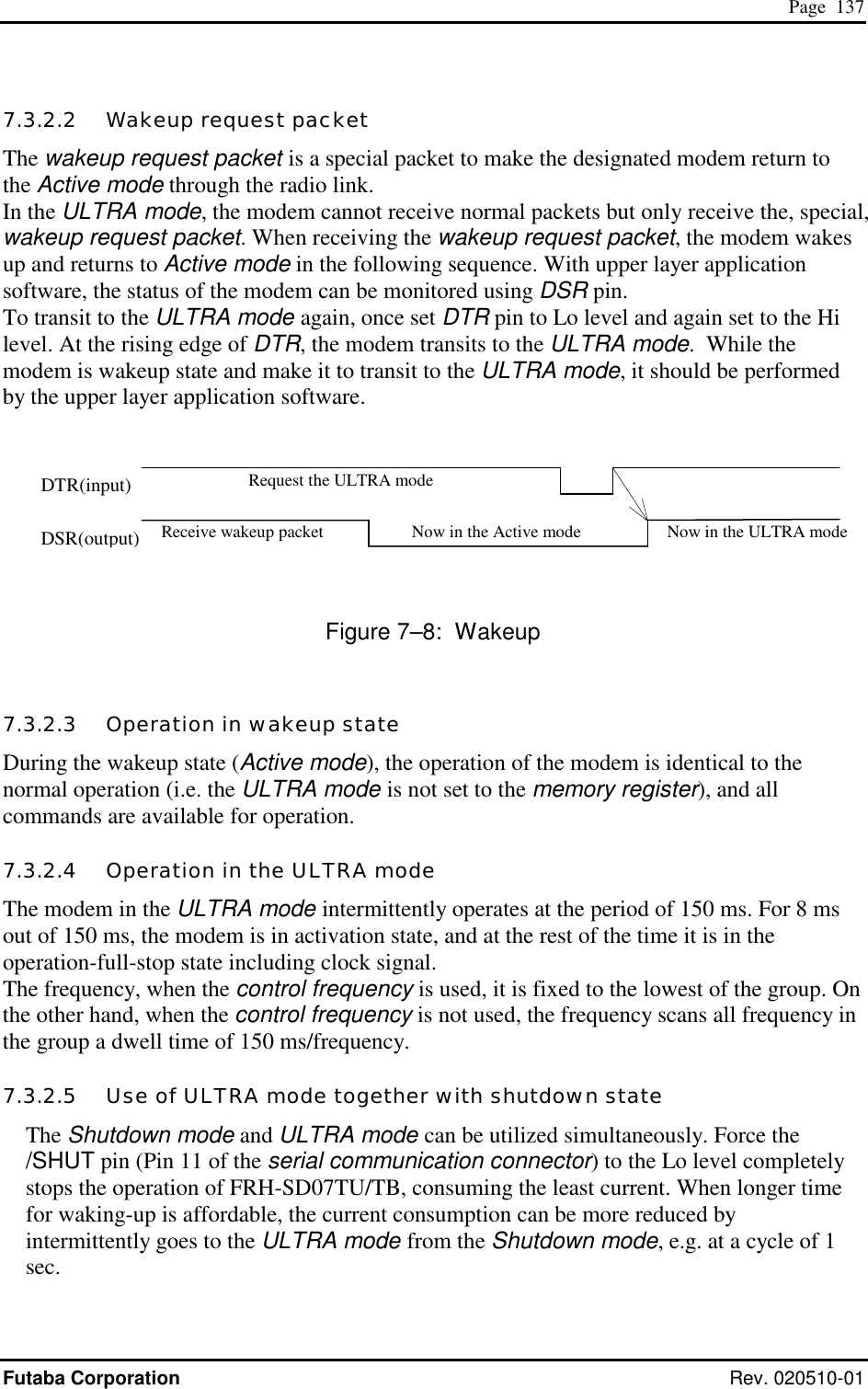  Page  137 Futaba Corporation Rev. 020510-01 7.3.2.2   Wakeup request packet The wakeup request packet is a special packet to make the designated modem return to the Active mode through the radio link. In the ULTRA mode, the modem cannot receive normal packets but only receive the, special, wakeup request packet. When receiving the wakeup request packet, the modem wakes up and returns to Active mode in the following sequence. With upper layer application software, the status of the modem can be monitored using DSR pin. To transit to the ULTRA mode again, once set DTR pin to Lo level and again set to the Hi level. At the rising edge of DTR, the modem transits to the ULTRA mode.  While the modem is wakeup state and make it to transit to the ULTRA mode, it should be performed by the upper layer application software.        Figure 7–8:  Wakeup 7.3.2.3   Operation in wakeup state During the wakeup state (Active mode), the operation of the modem is identical to the normal operation (i.e. the ULTRA mode is not set to the memory register), and all commands are available for operation.  7.3.2.4   Operation in the ULTRA mode The modem in the ULTRA mode intermittently operates at the period of 150 ms. For 8 ms out of 150 ms, the modem is in activation state, and at the rest of the time it is in the operation-full-stop state including clock signal. The frequency, when the control frequency is used, it is fixed to the lowest of the group. On the other hand, when the control frequency is not used, the frequency scans all frequency in the group a dwell time of 150 ms/frequency. 7.3.2.5   Use of ULTRA mode together with shutdown state The Shutdown mode and ULTRA mode can be utilized simultaneously. Force the /SHUT pin (Pin 11 of the serial communication connector) to the Lo level completely stops the operation of FRH-SD07TU/TB, consuming the least current. When longer time for waking-up is affordable, the current consumption can be more reduced by intermittently goes to the ULTRA mode from the Shutdown mode, e.g. at a cycle of 1 sec. Receive wakeup packet  Now in the Active mode Request the ULTRA mode Now in the ULTRA mode DTR(input) DSR(output) 