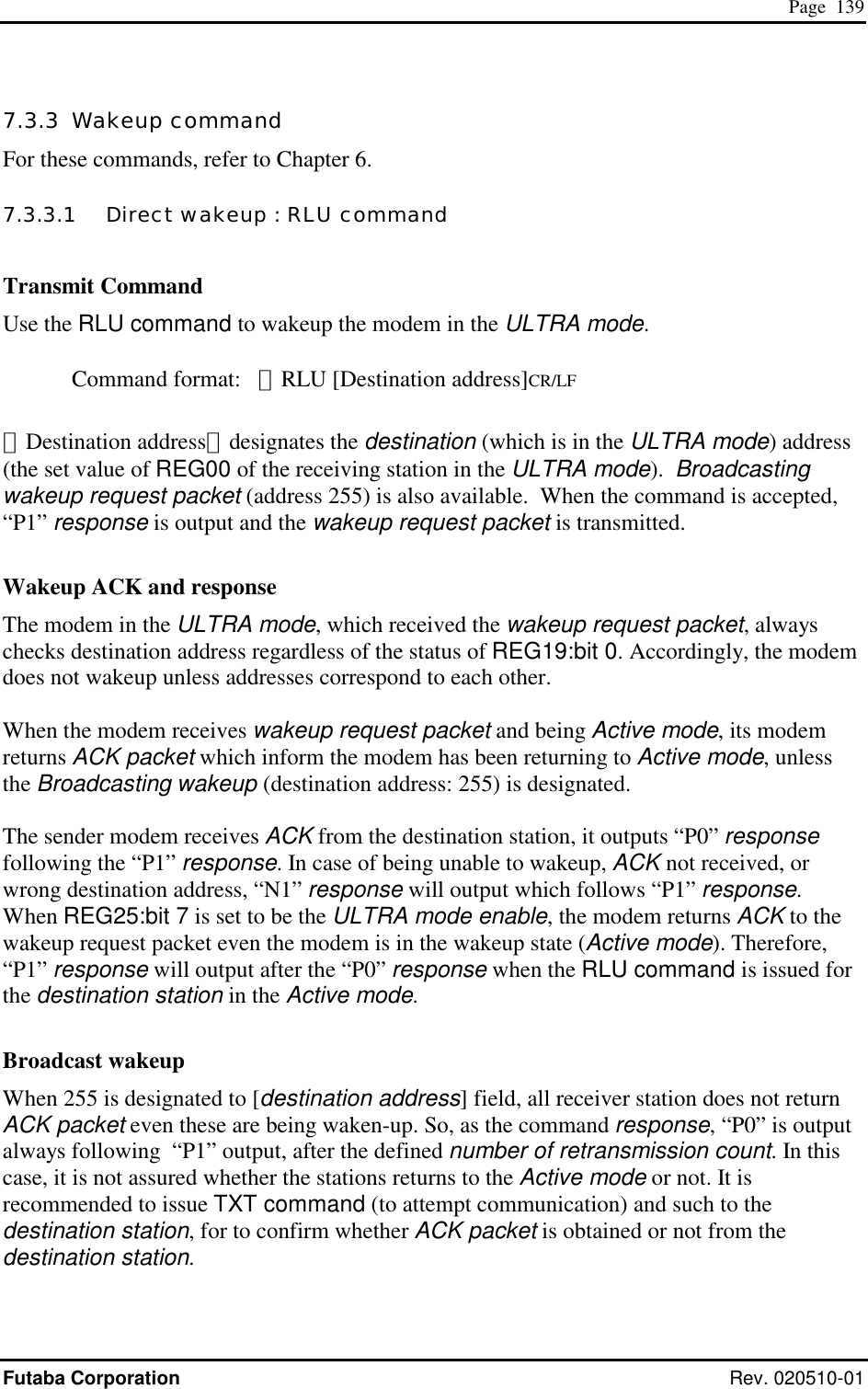  Page  139 Futaba Corporation Rev. 020510-01 7.3.3  Wakeup command For these commands, refer to Chapter 6. 7.3.3.1   Direct wakeup : RLU command  Transmit Command Use the RLU command to wakeup the modem in the ULTRA mode.  Command format:   ＠RLU [Destination address]CR/LF  ［Destination address］designates the destination (which is in the ULTRA mode) address (the set value of REG00 of the receiving station in the ULTRA mode).  Broadcasting wakeup request packet (address 255) is also available.  When the command is accepted, “P1” response is output and the wakeup request packet is transmitted.    Wakeup ACK and response The modem in the ULTRA mode, which received the wakeup request packet, always checks destination address regardless of the status of REG19:bit 0. Accordingly, the modem does not wakeup unless addresses correspond to each other.  When the modem receives wakeup request packet and being Active mode, its modem returns ACK packet which inform the modem has been returning to Active mode, unless the Broadcasting wakeup (destination address: 255) is designated.  The sender modem receives ACK from the destination station, it outputs “P0” response following the “P1” response. In case of being unable to wakeup, ACK not received, or wrong destination address, “N1” response will output which follows “P1” response. When REG25:bit 7 is set to be the ULTRA mode enable, the modem returns ACK to the wakeup request packet even the modem is in the wakeup state (Active mode). Therefore, “P1” response will output after the “P0” response when the RLU command is issued for the destination station in the Active mode.  Broadcast wakeup When 255 is designated to [destination address] field, all receiver station does not return ACK packet even these are being waken-up. So, as the command response, “P0” is output always following  “P1” output, after the defined number of retransmission count. In this case, it is not assured whether the stations returns to the Active mode or not. It is recommended to issue TXT command (to attempt communication) and such to the destination station, for to confirm whether ACK packet is obtained or not from the destination station.  