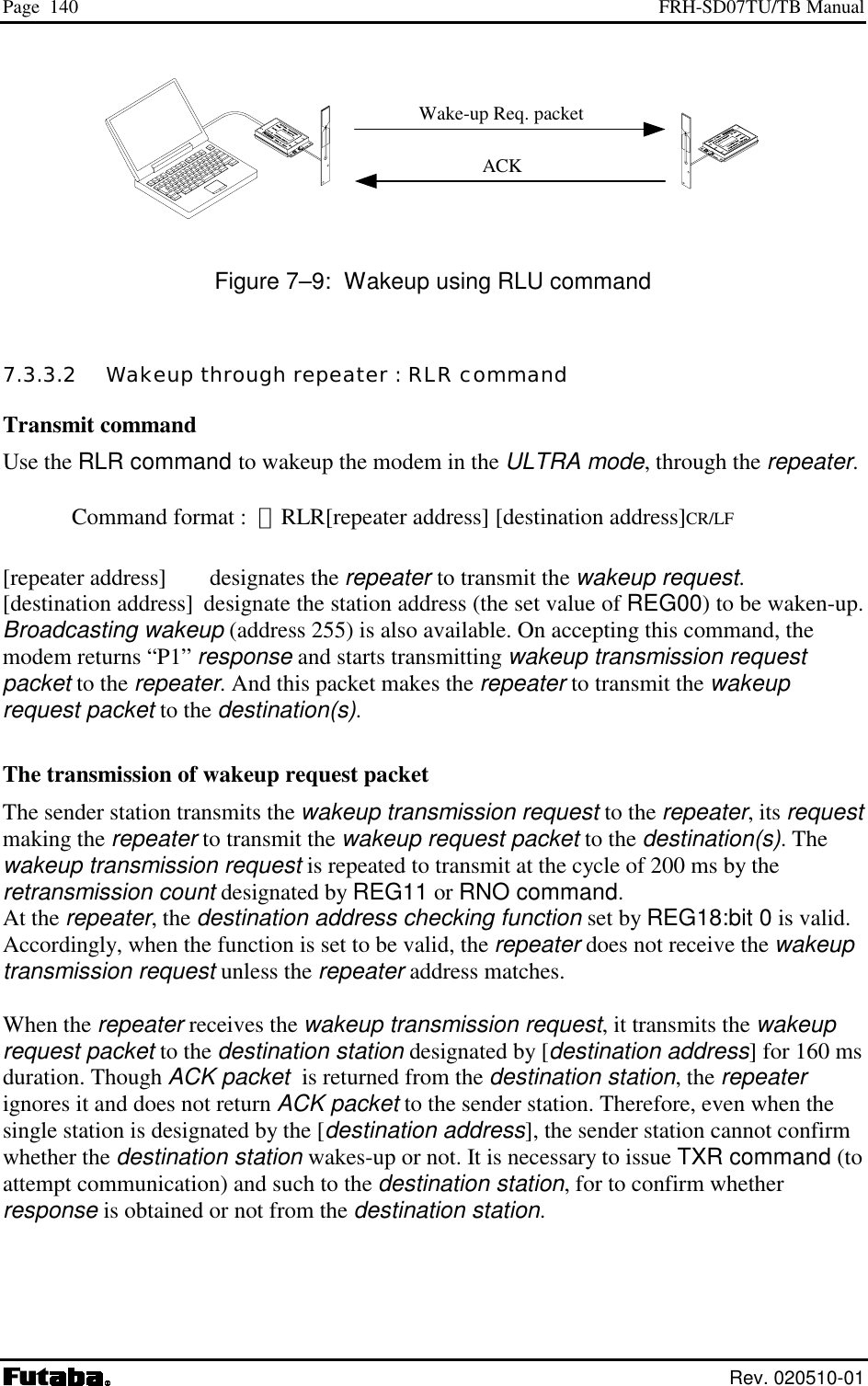 Page  140  FRH-SD07TU/TB Manual  Rev. 020510-01                                                                Figure 7–9:  Wakeup using RLU command 7.3.3.2   Wakeup through repeater : RLR command Transmit command Use the RLR command to wakeup the modem in the ULTRA mode, through the repeater.  Command format :  ＠RLR[repeater address] [destination address]CR/LF  [repeater address]  designates the repeater to transmit the wakeup request. [destination address]  designate the station address (the set value of REG00) to be waken-up.  Broadcasting wakeup (address 255) is also available. On accepting this command, the modem returns “P1” response and starts transmitting wakeup transmission request packet to the repeater. And this packet makes the repeater to transmit the wakeup request packet to the destination(s).  The transmission of wakeup request packet The sender station transmits the wakeup transmission request to the repeater, its request making the repeater to transmit the wakeup request packet to the destination(s). The wakeup transmission request is repeated to transmit at the cycle of 200 ms by the retransmission count designated by REG11 or RNO command. At the repeater, the destination address checking function set by REG18:bit 0 is valid. Accordingly, when the function is set to be valid, the repeater does not receive the wakeup transmission request unless the repeater address matches.  When the repeater receives the wakeup transmission request, it transmits the wakeup request packet to the destination station designated by [destination address] for 160 ms duration. Though ACK packet  is returned from the destination station, the repeater ignores it and does not return ACK packet to the sender station. Therefore, even when the single station is designated by the [destination address], the sender station cannot confirm whether the destination station wakes-up or not. It is necessary to issue TXR command (to attempt communication) and such to the destination station, for to confirm whether response is obtained or not from the destination station.    Wake-up Req. packet ACK 
