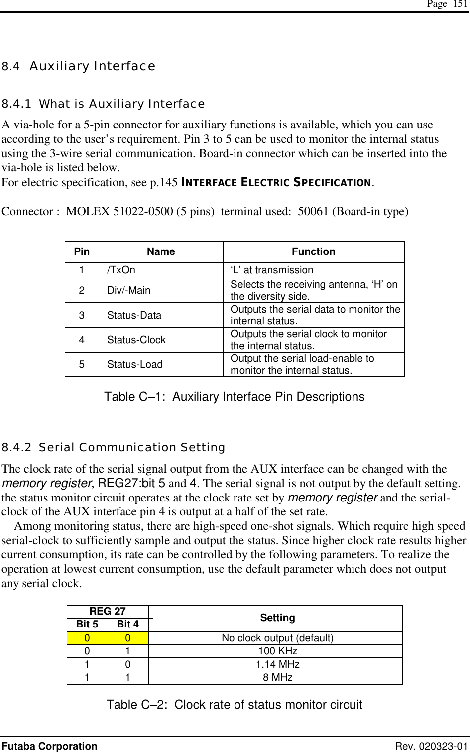  Page  151 Futaba Corporation Rev. 020323-01 8.4  Auxiliary Interface 8.4.1  What is Auxiliary Interface A via-hole for a 5-pin connector for auxiliary functions is available, which you can use according to the user’s requirement. Pin 3 to 5 can be used to monitor the internal status using the 3-wire serial communication. Board-in connector which can be inserted into the via-hole is listed below. For electric specification, see p.145 INTERFACE ELECTRIC SPECIFICATION.  Connector :  MOLEX 51022-0500 (5 pins)  terminal used:  50061 (Board-in type)  Pin Name  Function 1    /TxOn    ‘L’ at transmission 2  Div/-Main   Selects the receiving antenna, ‘H’ on the diversity side. 3  Status-Data   Outputs the serial data to monitor the internal status. 4  Status-Clock   Outputs the serial clock to monitor the internal status. 5  Status-Load   Output the serial load-enable to monitor the internal status. Table C–1:  Auxiliary Interface Pin Descriptions 8.4.2  Serial Communication Setting The clock rate of the serial signal output from the AUX interface can be changed with the memory register, REG27:bit 5 and 4. The serial signal is not output by the default setting.   the status monitor circuit operates at the clock rate set by memory register and the serial-clock of the AUX interface pin 4 is output at a half of the set rate. Among monitoring status, there are high-speed one-shot signals. Which require high speed serial-clock to sufficiently sample and output the status. Since higher clock rate results higher current consumption, its rate can be controlled by the following parameters. To realize the operation at lowest current consumption, use the default parameter which does not output any serial clock.  REG 27   Bit 5  Bit 4    Setting 0  0    No clock output (default) 0 1   100 KHz 1 0   1.14 MHz 1 1   8 MHz Table C–2:  Clock rate of status monitor circuit 