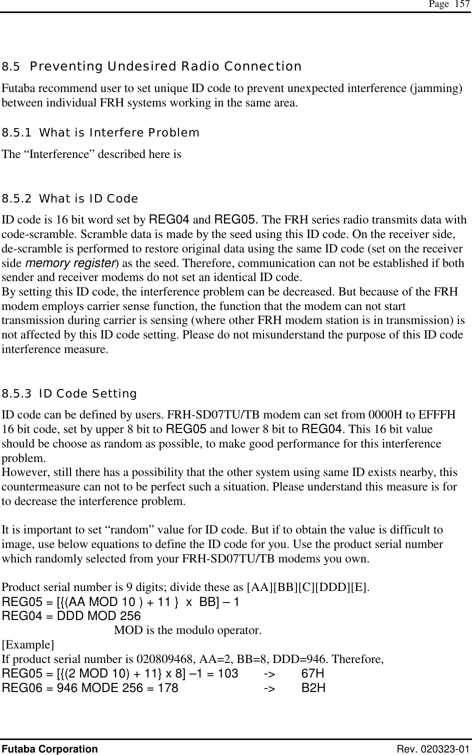  Page  157 Futaba Corporation Rev. 020323-01 8.5  Preventing Undesired Radio Connection Futaba recommend user to set unique ID code to prevent unexpected interference (jamming) between individual FRH systems working in the same area. 8.5.1  What is Interfere Problem The “Interference” described here is   8.5.2  What is ID Code ID code is 16 bit word set by REG04 and REG05. The FRH series radio transmits data with code-scramble. Scramble data is made by the seed using this ID code. On the receiver side, de-scramble is performed to restore original data using the same ID code (set on the receiver side memory register) as the seed. Therefore, communication can not be established if both sender and receiver modems do not set an identical ID code. By setting this ID code, the interference problem can be decreased. But because of the FRH modem employs carrier sense function, the function that the modem can not start transmission during carrier is sensing (where other FRH modem station is in transmission) is not affected by this ID code setting. Please do not misunderstand the purpose of this ID code interference measure.  8.5.3  ID Code Setting ID code can be defined by users. FRH-SD07TU/TB modem can set from 0000H to EFFFH 16 bit code, set by upper 8 bit to REG05 and lower 8 bit to REG04. This 16 bit value should be choose as random as possible, to make good performance for this interference problem. However, still there has a possibility that the other system using same ID exists nearby, this countermeasure can not to be perfect such a situation. Please understand this measure is for to decrease the interference problem.  It is important to set “random” value for ID code. But if to obtain the value is difficult to image, use below equations to define the ID code for you. Use the product serial number which randomly selected from your FRH-SD07TU/TB modems you own.  Product serial number is 9 digits; divide these as [AA][BB][C][DDD][E]. REG05 = [{(AA MOD 10 ) + 11 }  x  BB] – 1 REG04 = DDD MOD 256 MOD is the modulo operator. [Example] If product serial number is 020809468, AA=2, BB=8, DDD=946. Therefore, REG05 = [{(2 MOD 10) + 11} x 8] –1 = 103   -&gt;   67H REG06 = 946 MODE 256 = 178       -&gt;   B2H  