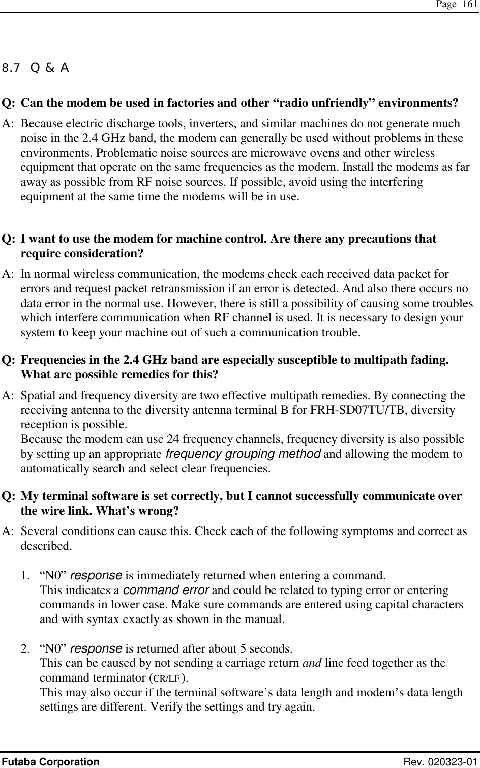  Page  161 Futaba Corporation Rev. 020323-01 8.7  Q &amp; A Q: Can the modem be used in factories and other “radio unfriendly” environments? A:  Because electric discharge tools, inverters, and similar machines do not generate much  noise in the 2.4 GHz band, the modem can generally be used without problems in these environments. Problematic noise sources are microwave ovens and other wireless equipment that operate on the same frequencies as the modem. Install the modems as far away as possible from RF noise sources. If possible, avoid using the interfering equipment at the same time the modems will be in use.  Q: I want to use the modem for machine control. Are there any precautions that require consideration? A:  In normal wireless communication, the modems check each received data packet for errors and request packet retransmission if an error is detected. And also there occurs no data error in the normal use. However, there is still a possibility of causing some troubles which interfere communication when RF channel is used. It is necessary to design your system to keep your machine out of such a communication trouble.   Q: Frequencies in the 2.4 GHz band are especially susceptible to multipath fading. What are possible remedies for this? A:  Spatial and frequency diversity are two effective multipath remedies. By connecting the receiving antenna to the diversity antenna terminal B for FRH-SD07TU/TB, diversity reception is possible. Because the modem can use 24 frequency channels, frequency diversity is also possible by setting up an appropriate frequency grouping method and allowing the modem to automatically search and select clear frequencies. Q: My terminal software is set correctly, but I cannot successfully communicate over the wire link. What’s wrong? A:  Several conditions can cause this. Check each of the following symptoms and correct as described.  1. “N0” response is immediately returned when entering a command. This indicates a command error and could be related to typing error or entering commands in lower case. Make sure commands are entered using capital characters and with syntax exactly as shown in the manual.  2. “N0” response is returned after about 5 seconds. This can be caused by not sending a carriage return and line feed together as the command terminator (CR/LF ).    This may also occur if the terminal software’s data length and modem’s data length settings are different. Verify the settings and try again.  