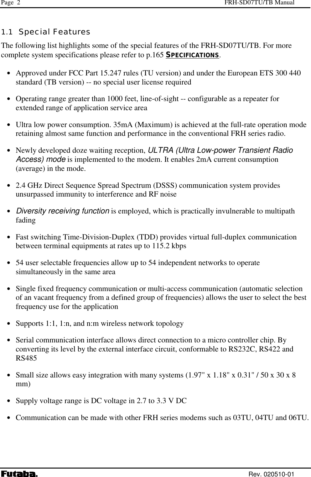 Page  2  FRH-SD07TU/TB Manual  Rev. 020510-01 1.1  Special Features The following list highlights some of the special features of the FRH-SD07TU/TB. For more complete system specifications please refer to p.165 SPECIFICATIONS.  •  Approved under FCC Part 15.247 rules (TU version) and under the European ETS 300 440 standard (TB version) -- no special user license required •  Operating range greater than 1000 feet, line-of-sight -- configurable as a repeater for extended range of application service area •  Ultra low power consumption. 35mA (Maximum) is achieved at the full-rate operation mode retaining almost same function and performance in the conventional FRH series radio. •  Newly developed doze waiting reception, ULTRA (Ultra Low-power Transient Radio Access) mode is implemented to the modem. It enables 2mA current consumption (average) in the mode. •  2.4 GHz Direct Sequence Spread Spectrum (DSSS) communication system provides unsurpassed immunity to interference and RF noise •  Diversity receiving function is employed, which is practically invulnerable to multipath fading •  Fast switching Time-Division-Duplex (TDD) provides virtual full-duplex communication between terminal equipments at rates up to 115.2 kbps •  54 user selectable frequencies allow up to 54 independent networks to operate simultaneously in the same area •  Single fixed frequency communication or multi-access communication (automatic selection of an vacant frequency from a defined group of frequencies) allows the user to select the best frequency use for the application •  Supports 1:1, 1:n, and n:m wireless network topology •  Serial communication interface allows direct connection to a micro controller chip. By converting its level by the external interface circuit, conformable to RS232C, RS422 and RS485 •  Small size allows easy integration with many systems (1.97&quot; x 1.18&quot; x 0.31&quot; / 50 x 30 x 8 mm)                       •  Supply voltage range is DC voltage in 2.7 to 3.3 V DC •  Communication can be made with other FRH series modems such as 03TU, 04TU and 06TU. 