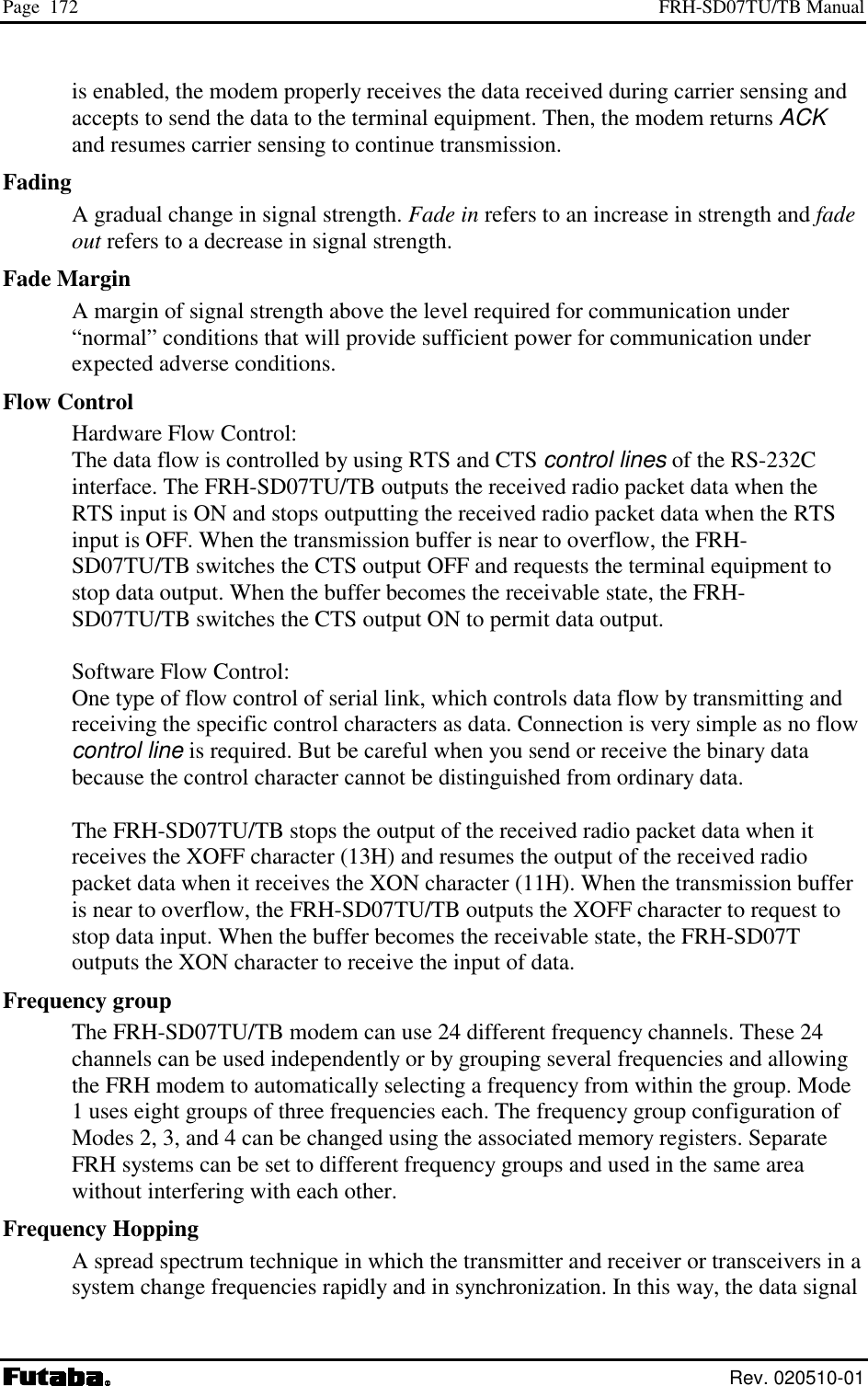 Page  172  FRH-SD07TU/TB Manual  Rev. 020510-01 is enabled, the modem properly receives the data received during carrier sensing and accepts to send the data to the terminal equipment. Then, the modem returns ACK and resumes carrier sensing to continue transmission. Fading A gradual change in signal strength. Fade in refers to an increase in strength and fade out refers to a decrease in signal strength. Fade Margin A margin of signal strength above the level required for communication under “normal” conditions that will provide sufficient power for communication under expected adverse conditions. Flow Control Hardware Flow Control:   The data flow is controlled by using RTS and CTS control lines of the RS-232C interface. The FRH-SD07TU/TB outputs the received radio packet data when the RTS input is ON and stops outputting the received radio packet data when the RTS input is OFF. When the transmission buffer is near to overflow, the FRH-SD07TU/TB switches the CTS output OFF and requests the terminal equipment to stop data output. When the buffer becomes the receivable state, the FRH-SD07TU/TB switches the CTS output ON to permit data output.  Software Flow Control:   One type of flow control of serial link, which controls data flow by transmitting and receiving the specific control characters as data. Connection is very simple as no flow control line is required. But be careful when you send or receive the binary data because the control character cannot be distinguished from ordinary data.   The FRH-SD07TU/TB stops the output of the received radio packet data when it receives the XOFF character (13H) and resumes the output of the received radio packet data when it receives the XON character (11H). When the transmission buffer is near to overflow, the FRH-SD07TU/TB outputs the XOFF character to request to stop data input. When the buffer becomes the receivable state, the FRH-SD07T outputs the XON character to receive the input of data. Frequency group The FRH-SD07TU/TB modem can use 24 different frequency channels. These 24 channels can be used independently or by grouping several frequencies and allowing the FRH modem to automatically selecting a frequency from within the group. Mode 1 uses eight groups of three frequencies each. The frequency group configuration of Modes 2, 3, and 4 can be changed using the associated memory registers. Separate FRH systems can be set to different frequency groups and used in the same area without interfering with each other. Frequency Hopping A spread spectrum technique in which the transmitter and receiver or transceivers in a system change frequencies rapidly and in synchronization. In this way, the data signal 