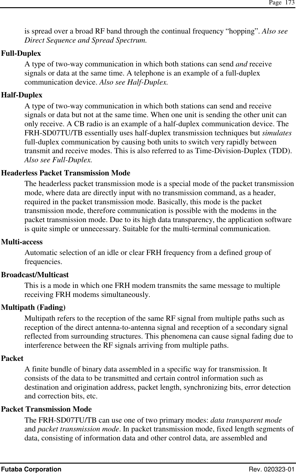  Page  173 Futaba Corporation Rev. 020323-01 is spread over a broad RF band through the continual frequency “hopping”. Also see Direct Sequence and Spread Spectrum. Full-Duplex A type of two-way communication in which both stations can send and receive signals or data at the same time. A telephone is an example of a full-duplex communication device. Also see Half-Duplex. Half-Duplex A type of two-way communication in which both stations can send and receive signals or data but not at the same time. When one unit is sending the other unit can only receive. A CB radio is an example of a half-duplex communication device. The FRH-SD07TU/TB essentially uses half-duplex transmission techniques but simulates full-duplex communication by causing both units to switch very rapidly between transmit and receive modes. This is also referred to as Time-Division-Duplex (TDD). Also see Full-Duplex. Headerless Packet Transmission Mode The headerless packet transmission mode is a special mode of the packet transmission mode, where data are directly input with no transmission command, as a header, required in the packet transmission mode. Basically, this mode is the packet transmission mode, therefore communication is possible with the modems in the packet transmission mode. Due to its high data transparency, the application software is quite simple or unnecessary. Suitable for the multi-terminal communication. Multi-access Automatic selection of an idle or clear FRH frequency from a defined group of frequencies. Broadcast/Multicast This is a mode in which one FRH modem transmits the same message to multiple receiving FRH modems simultaneously. Multipath (Fading) Multipath refers to the reception of the same RF signal from multiple paths such as reception of the direct antenna-to-antenna signal and reception of a secondary signal reflected from surrounding structures. This phenomena can cause signal fading due to interference between the RF signals arriving from multiple paths. Packet A finite bundle of binary data assembled in a specific way for transmission. It consists of the data to be transmitted and certain control information such as destination and origination address, packet length, synchronizing bits, error detection and correction bits, etc. Packet Transmission Mode The FRH-SD07TU/TB can use one of two primary modes: data transparent mode and packet transmission mode. In packet transmission mode, fixed length segments of data, consisting of information data and other control data, are assembled and 