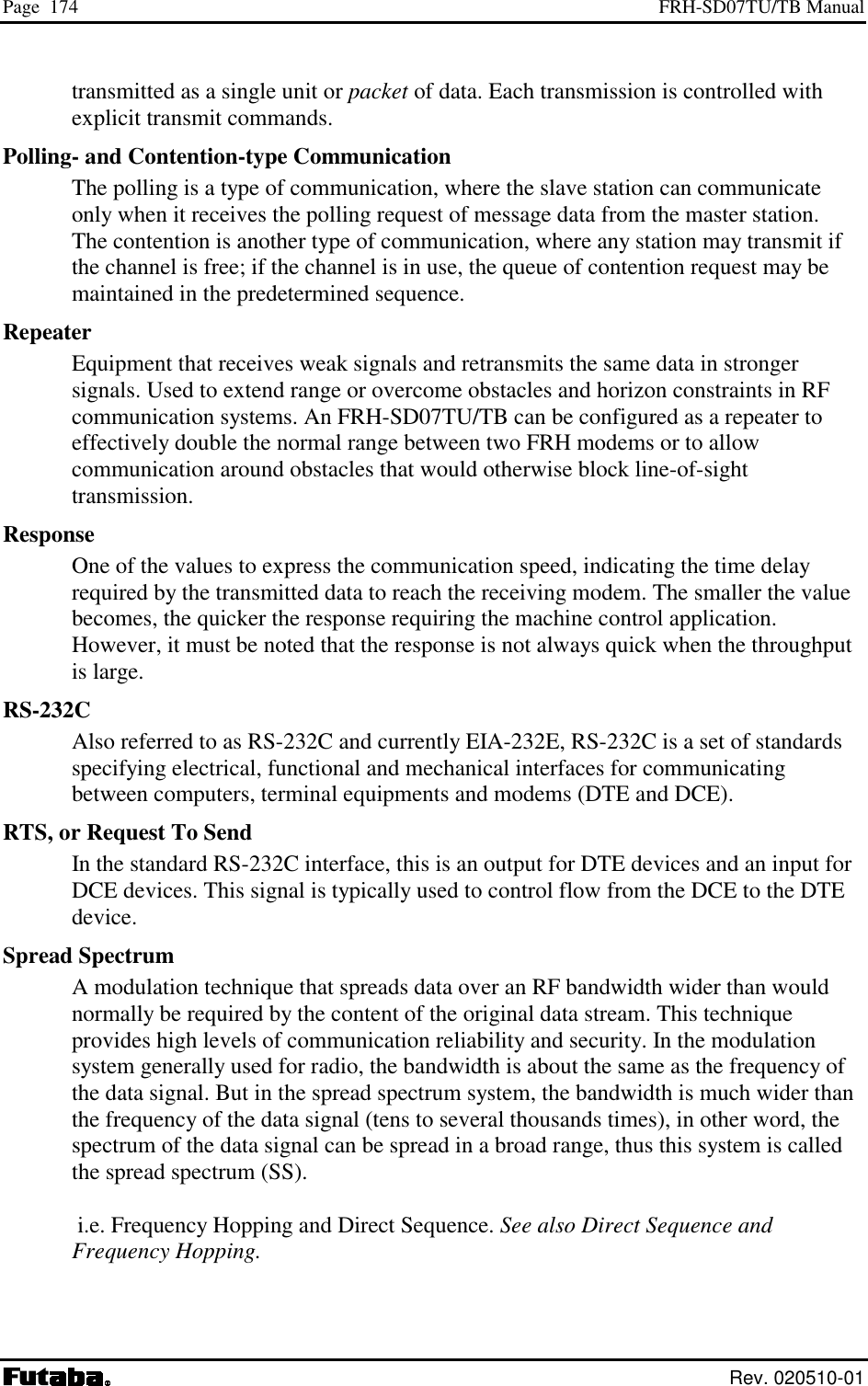 Page  174  FRH-SD07TU/TB Manual  Rev. 020510-01 transmitted as a single unit or packet of data. Each transmission is controlled with explicit transmit commands. Polling- and Contention-type Communication The polling is a type of communication, where the slave station can communicate only when it receives the polling request of message data from the master station.  The contention is another type of communication, where any station may transmit if the channel is free; if the channel is in use, the queue of contention request may be maintained in the predetermined sequence. Repeater Equipment that receives weak signals and retransmits the same data in stronger signals. Used to extend range or overcome obstacles and horizon constraints in RF communication systems. An FRH-SD07TU/TB can be configured as a repeater to effectively double the normal range between two FRH modems or to allow communication around obstacles that would otherwise block line-of-sight transmission. Response One of the values to express the communication speed, indicating the time delay required by the transmitted data to reach the receiving modem. The smaller the value becomes, the quicker the response requiring the machine control application. However, it must be noted that the response is not always quick when the throughput is large. RS-232C Also referred to as RS-232C and currently EIA-232E, RS-232C is a set of standards specifying electrical, functional and mechanical interfaces for communicating between computers, terminal equipments and modems (DTE and DCE). RTS, or Request To Send In the standard RS-232C interface, this is an output for DTE devices and an input for DCE devices. This signal is typically used to control flow from the DCE to the DTE device. Spread Spectrum A modulation technique that spreads data over an RF bandwidth wider than would normally be required by the content of the original data stream. This technique provides high levels of communication reliability and security. In the modulation system generally used for radio, the bandwidth is about the same as the frequency of the data signal. But in the spread spectrum system, the bandwidth is much wider than the frequency of the data signal (tens to several thousands times), in other word, the spectrum of the data signal can be spread in a broad range, thus this system is called the spread spectrum (SS).   i.e. Frequency Hopping and Direct Sequence. See also Direct Sequence and Frequency Hopping.  