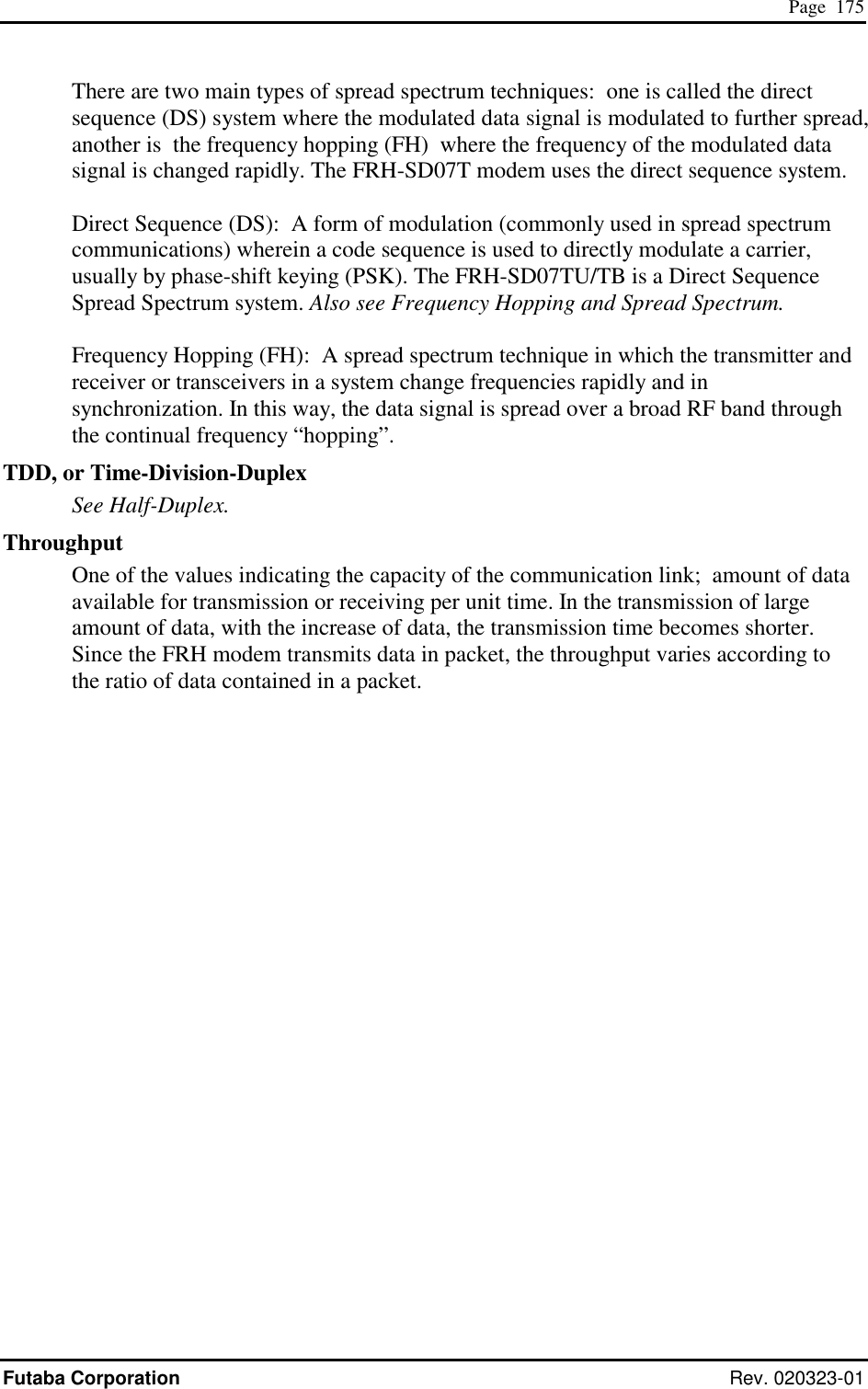  Page  175 Futaba Corporation Rev. 020323-01 There are two main types of spread spectrum techniques:  one is called the direct sequence (DS) system where the modulated data signal is modulated to further spread, another is  the frequency hopping (FH)  where the frequency of the modulated data signal is changed rapidly. The FRH-SD07T modem uses the direct sequence system.   Direct Sequence (DS):  A form of modulation (commonly used in spread spectrum communications) wherein a code sequence is used to directly modulate a carrier, usually by phase-shift keying (PSK). The FRH-SD07TU/TB is a Direct Sequence Spread Spectrum system. Also see Frequency Hopping and Spread Spectrum.  Frequency Hopping (FH):  A spread spectrum technique in which the transmitter and receiver or transceivers in a system change frequencies rapidly and in synchronization. In this way, the data signal is spread over a broad RF band through the continual frequency “hopping”. TDD, or Time-Division-Duplex See Half-Duplex. Throughput One of the values indicating the capacity of the communication link;  amount of data available for transmission or receiving per unit time. In the transmission of large amount of data, with the increase of data, the transmission time becomes shorter. Since the FRH modem transmits data in packet, the throughput varies according to the ratio of data contained in a packet.  