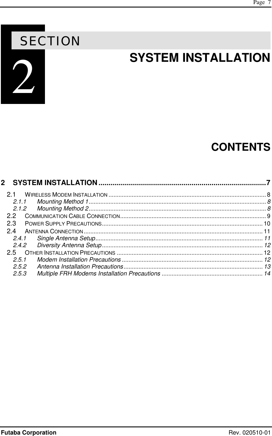 Page  7 Futaba Corporation Rev. 020510-01 2SECTION 2  SYSTEM INSTALLATION        CONTENTS  2 SYSTEM INSTALLATION ...................................................................................7 2.1 WIRELESS MODEM INSTALLATION ............................................................................................... 8 2.1.1 Mounting Method 1........................................................................................................... 8 2.1.2 Mounting Method 2........................................................................................................... 8 2.2 COMMUNICATION CABLE CONNECTION........................................................................................ 9 2.3 POWER SUPPLY PRECAUTIONS................................................................................................. 10 2.4 ANTENNA CONNECTION............................................................................................................ 11 2.4.1 Single Antenna Setup..................................................................................................... 11 2.4.2 Diversity Antenna Setup................................................................................................. 12 2.5 OTHER INSTALLATION PRECAUTIONS ........................................................................................ 12 2.5.1 Modem Installation Precautions ..................................................................................... 12 2.5.2 Antenna Installation Precautions.................................................................................... 13 2.5.3 Multiple FRH Modems Installation Precautions ............................................................. 14   