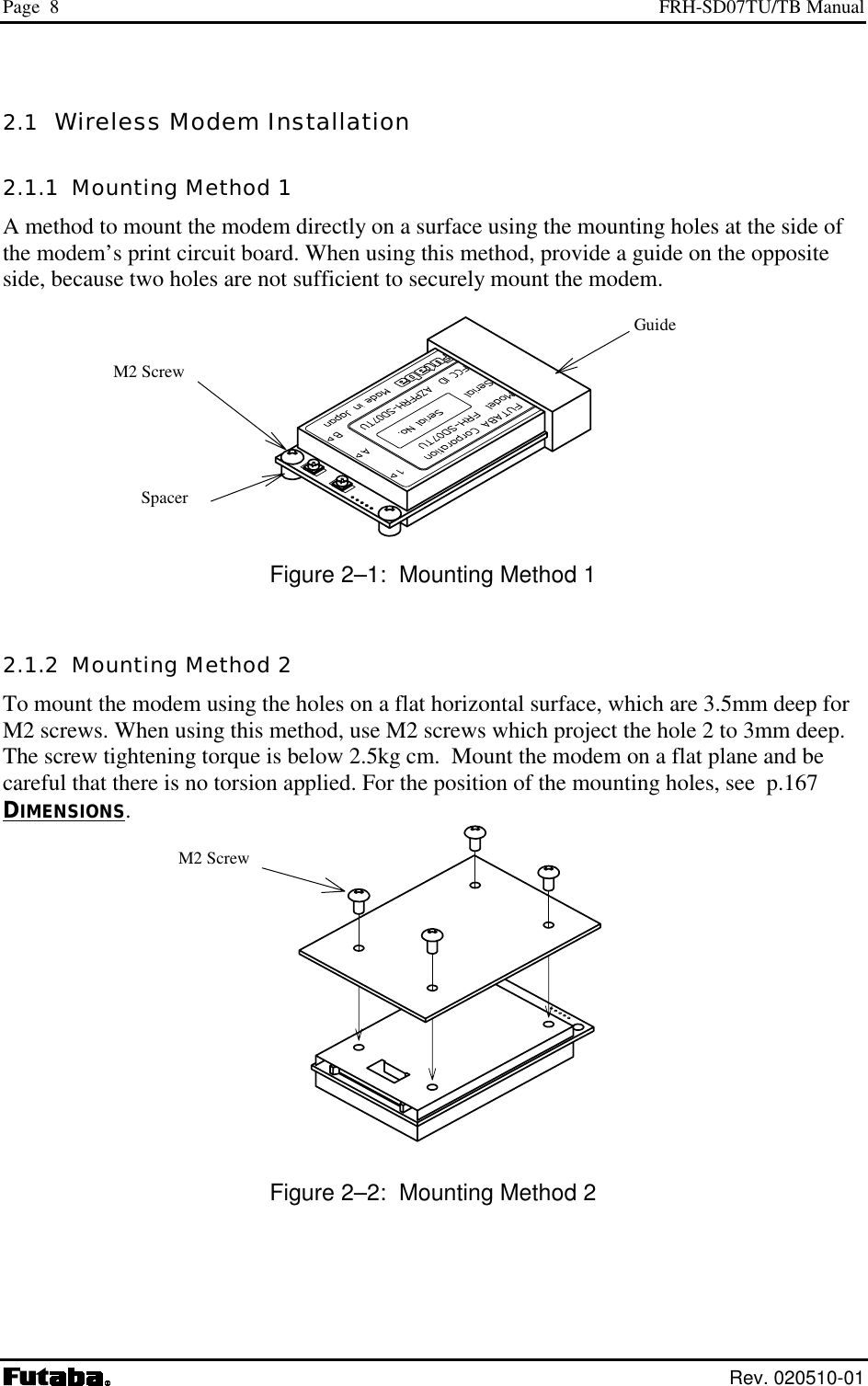 Page  8  FRH-SD07TU/TB Manual  Rev. 020510-01 2.1  Wireless Modem Installation 2.1.1  Mounting Method 1 A method to mount the modem directly on a surface using the mounting holes at the side of the modem’s print circuit board. When using this method, provide a guide on the opposite side, because two holes are not sufficient to securely mount the modem.   Figure 2–1:  Mounting Method 1 2.1.2  Mounting Method 2 To mount the modem using the holes on a flat horizontal surface, which are 3.5mm deep for M2 screws. When using this method, use M2 screws which project the hole 2 to 3mm deep. The screw tightening torque is below 2.5kg cm.  Mount the modem on a flat plane and be careful that there is no torsion applied. For the position of the mounting holes, see  p.167 DIMENSIONS.  Figure 2–2:  Mounting Method 2  Spacer M2 Screw  Guide M2 Screw  
