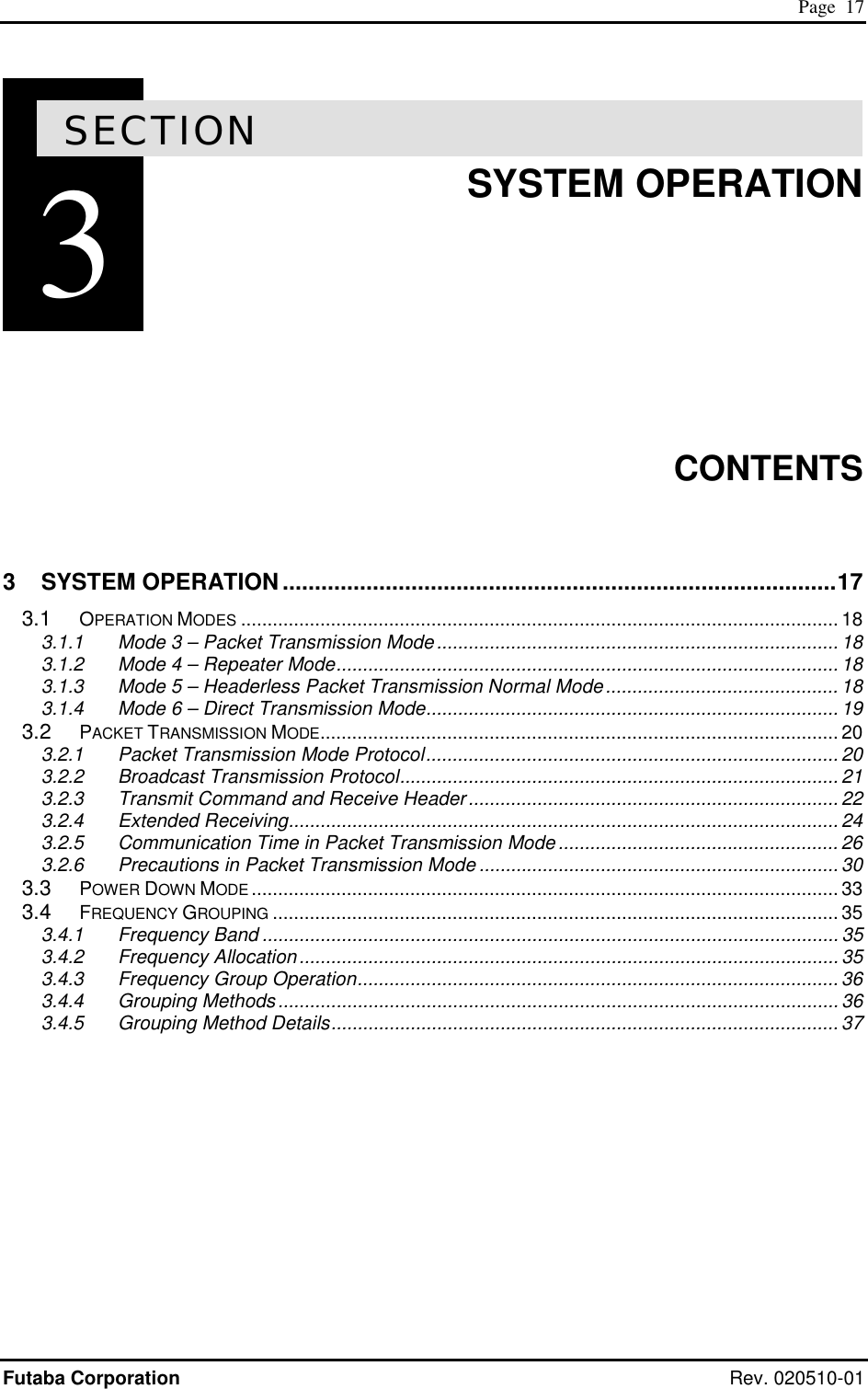 Page  17 Futaba Corporation Rev. 020510-01 3SECTION 3  SYSTEM OPERATION        CONTENTS  3 SYSTEM OPERATION ......................................................................................17 3.1 OPERATION MODES ................................................................................................................. 18 3.1.1 Mode 3 – Packet Transmission Mode............................................................................18 3.1.2 Mode 4 – Repeater Mode............................................................................................... 18 3.1.3 Mode 5 – Headerless Packet Transmission Normal Mode............................................18 3.1.4 Mode 6 – Direct Transmission Mode.............................................................................. 19 3.2 PACKET TRANSMISSION MODE.................................................................................................. 20 3.2.1 Packet Transmission Mode Protocol.............................................................................. 20 3.2.2 Broadcast Transmission Protocol................................................................................... 21 3.2.3 Transmit Command and Receive Header...................................................................... 22 3.2.4 Extended Receiving........................................................................................................ 24 3.2.5 Communication Time in Packet Transmission Mode ..................................................... 26 3.2.6 Precautions in Packet Transmission Mode ....................................................................30 3.3 POWER DOWN MODE ............................................................................................................... 33 3.4 FREQUENCY GROUPING ........................................................................................................... 35 3.4.1 Frequency Band ............................................................................................................. 35 3.4.2 Frequency Allocation......................................................................................................35 3.4.3 Frequency Group Operation........................................................................................... 36 3.4.4 Grouping Methods..........................................................................................................36 3.4.5 Grouping Method Details................................................................................................ 37   