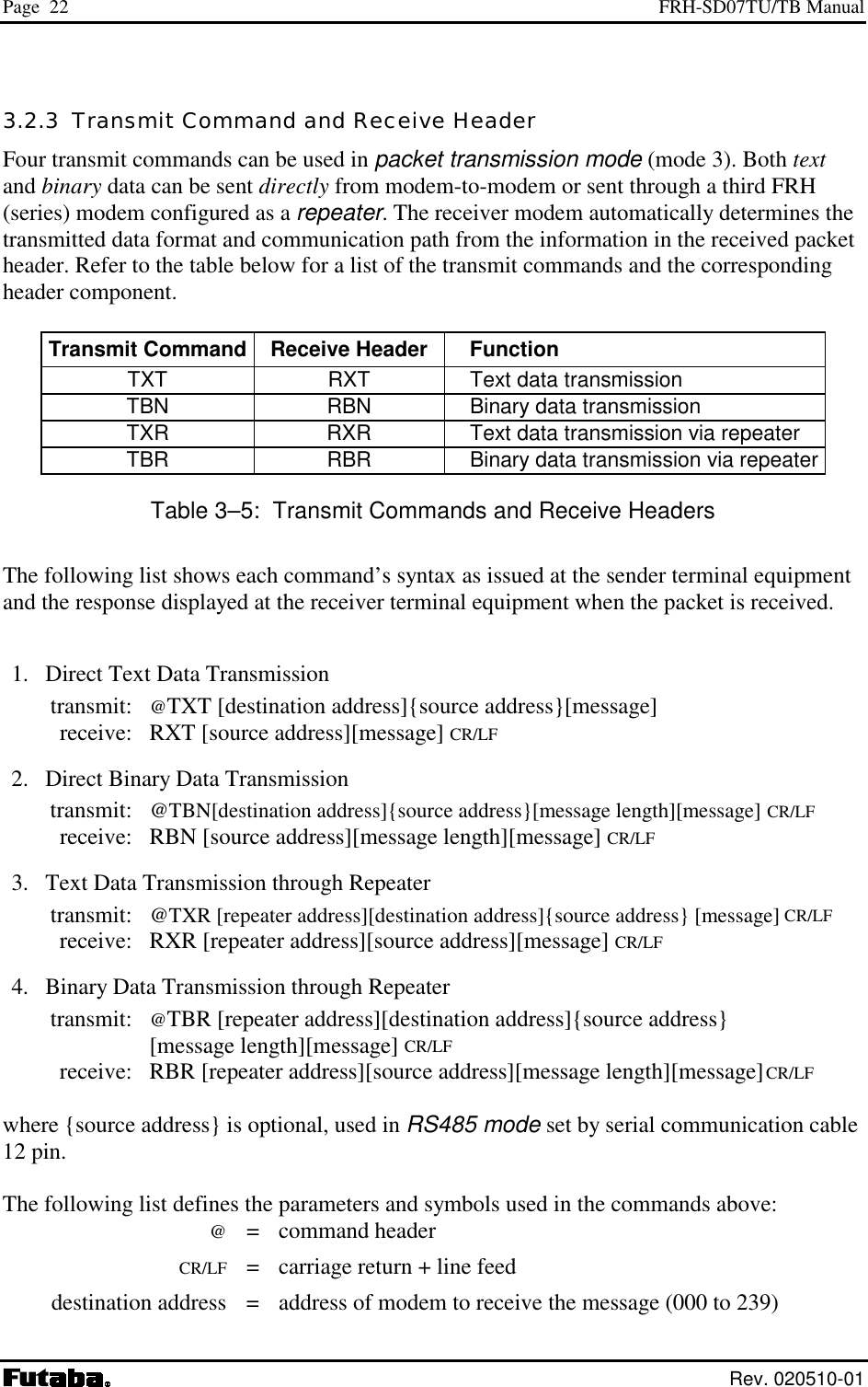 Page  22  FRH-SD07TU/TB Manual  Rev. 020510-01 3.2.3  Transmit Command and Receive Header Four transmit commands can be used in packet transmission mode (mode 3). Both text and binary data can be sent directly from modem-to-modem or sent through a third FRH (series) modem configured as a repeater. The receiver modem automatically determines the transmitted data format and communication path from the information in the received packet header. Refer to the table below for a list of the transmit commands and the corresponding header component.  Transmit Command  Receive Header   Function TXT  RXT    Text data transmission TBN  RBN    Binary data transmission TXR  RXR    Text data transmission via repeater TBR  RBR    Binary data transmission via repeater Table 3–5:  Transmit Commands and Receive Headers The following list shows each command’s syntax as issued at the sender terminal equipment and the response displayed at the receiver terminal equipment when the packet is received.   1.  Direct Text Data Transmission  transmit: @TXT [destination address]{source address}[message]    receive:  RXT [source address][message] CR/LF  2.  Direct Binary Data Transmission  transmit: @TBN[destination address]{source address}[message length][message] CR/LF   receive:  RBN [source address][message length][message] CR/LF  3.  Text Data Transmission through Repeater  transmit: @TXR [repeater address][destination address]{source address} [message] CR/LF   receive:  RXR [repeater address][source address][message] CR/LF  4.  Binary Data Transmission through Repeater  transmit: @TBR [repeater address][destination address]{source address}    [message length][message] CR/LF   receive:  RBR [repeater address][source address][message length][message] CR/LF  where {source address} is optional, used in RS485 mode set by serial communication cable 12 pin.  The following list defines the parameters and symbols used in the commands above:  @ = command header  CR/LF  =  carriage return + line feed   destination address  =  address of modem to receive the message (000 to 239) 