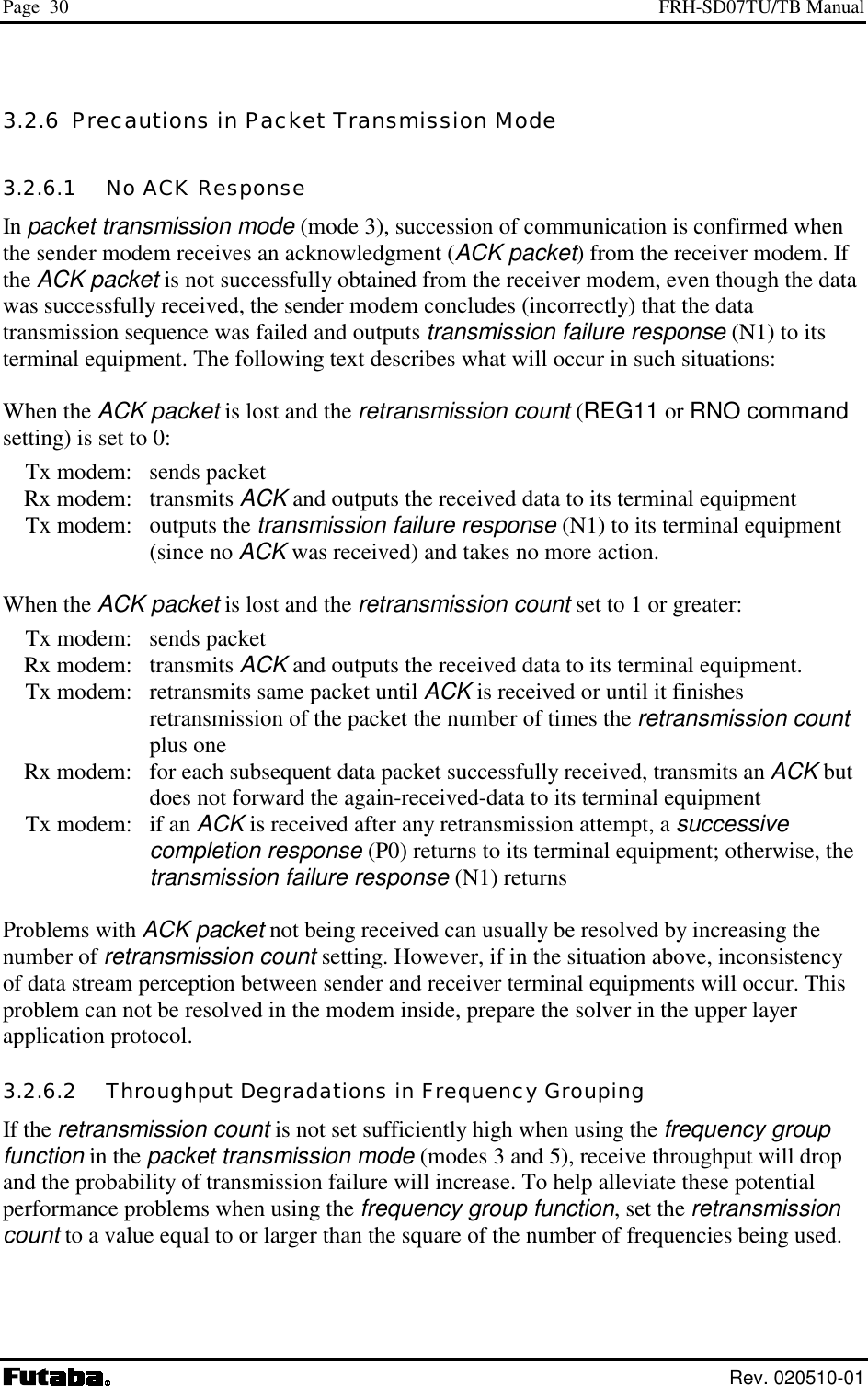 Page  30  FRH-SD07TU/TB Manual  Rev. 020510-01 3.2.6  Precautions in Packet Transmission Mode 3.2.6.1   No ACK Response In packet transmission mode (mode 3), succession of communication is confirmed when the sender modem receives an acknowledgment (ACK packet) from the receiver modem. If the ACK packet is not successfully obtained from the receiver modem, even though the data was successfully received, the sender modem concludes (incorrectly) that the data transmission sequence was failed and outputs transmission failure response (N1) to its terminal equipment. The following text describes what will occur in such situations:  When the ACK packet is lost and the retransmission count (REG11 or RNO command setting) is set to 0:   Tx modem:  sends packet  Rx modem: transmits ACK and outputs the received data to its terminal equipment   Tx modem:  outputs the transmission failure response (N1) to its terminal equipment (since no ACK was received) and takes no more action.  When the ACK packet is lost and the retransmission count set to 1 or greater:   Tx modem:  sends packet  Rx modem: transmits ACK and outputs the received data to its terminal equipment.   Tx modem:  retransmits same packet until ACK is received or until it finishes retransmission of the packet the number of times the retransmission count plus one   Rx modem:  for each subsequent data packet successfully received, transmits an ACK but does not forward the again-received-data to its terminal equipment   Tx modem:  if an ACK is received after any retransmission attempt, a successive completion response (P0) returns to its terminal equipment; otherwise, the transmission failure response (N1) returns  Problems with ACK packet not being received can usually be resolved by increasing the number of retransmission count setting. However, if in the situation above, inconsistency of data stream perception between sender and receiver terminal equipments will occur. This problem can not be resolved in the modem inside, prepare the solver in the upper layer application protocol. 3.2.6.2   Throughput Degradations in Frequency Grouping If the retransmission count is not set sufficiently high when using the frequency group function in the packet transmission mode (modes 3 and 5), receive throughput will drop and the probability of transmission failure will increase. To help alleviate these potential performance problems when using the frequency group function, set the retransmission count to a value equal to or larger than the square of the number of frequencies being used.  