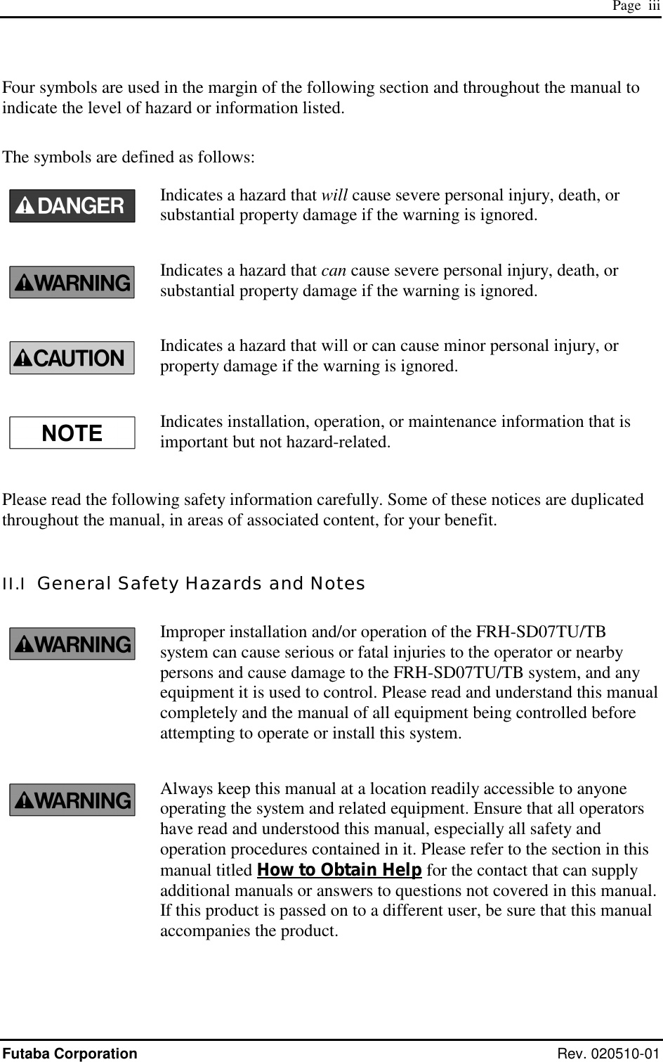  Page  iii Futaba Corporation Rev. 020510-01 Four symbols are used in the margin of the following section and throughout the manual to indicate the level of hazard or information listed.  The symbols are defined as follows: Indicates a hazard that will cause severe personal injury, death, or substantial property damage if the warning is ignored. Indicates a hazard that can cause severe personal injury, death, or substantial property damage if the warning is ignored. Indicates a hazard that will or can cause minor personal injury, or property damage if the warning is ignored. Indicates installation, operation, or maintenance information that is important but not hazard-related.  Please read the following safety information carefully. Some of these notices are duplicated throughout the manual, in areas of associated content, for your benefit.  II.I  General Safety Hazards and Notes Improper installation and/or operation of the FRH-SD07TU/TB system can cause serious or fatal injuries to the operator or nearby persons and cause damage to the FRH-SD07TU/TB system, and any equipment it is used to control. Please read and understand this manual completely and the manual of all equipment being controlled before attempting to operate or install this system. Always keep this manual at a location readily accessible to anyone operating the system and related equipment. Ensure that all operators have read and understood this manual, especially all safety and operation procedures contained in it. Please refer to the section in this manual titled How to Obtain Help for the contact that can supply additional manuals or answers to questions not covered in this manual. If this product is passed on to a different user, be sure that this manual accompanies the product. 