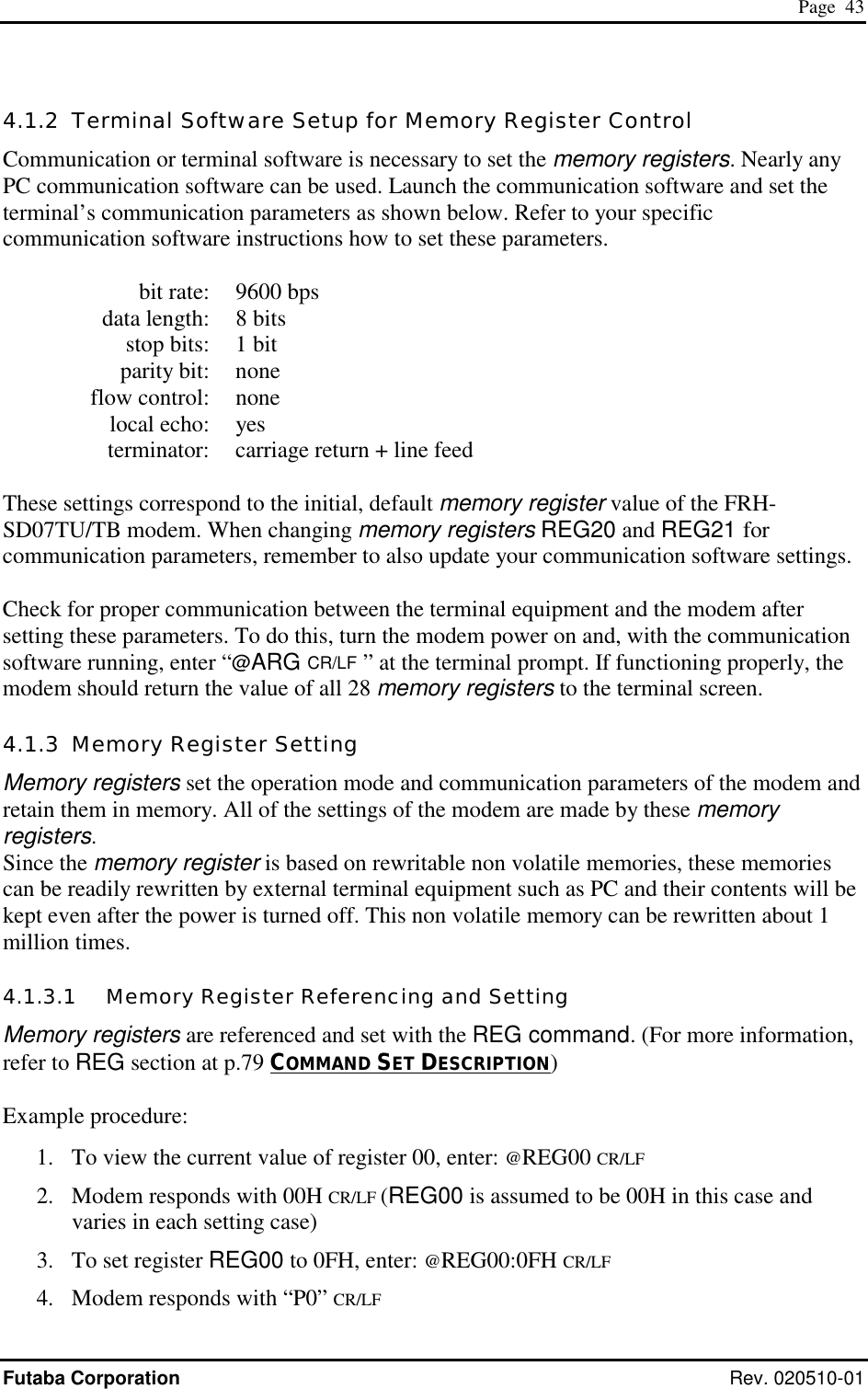  Page  43 Futaba Corporation Rev. 020510-01 4.1.2  Terminal Software Setup for Memory Register Control Communication or terminal software is necessary to set the memory registers. Nearly any PC communication software can be used. Launch the communication software and set the terminal’s communication parameters as shown below. Refer to your specific communication software instructions how to set these parameters.    bit rate:  9600 bps   data length:  8 bits   stop bits:  1 bit  parity bit: none  flow control: none  local echo: yes   terminator:  carriage return + line feed  These settings correspond to the initial, default memory register value of the FRH-SD07TU/TB modem. When changing memory registers REG20 and REG21 for communication parameters, remember to also update your communication software settings.  Check for proper communication between the terminal equipment and the modem after setting these parameters. To do this, turn the modem power on and, with the communication software running, enter “@ARG CR/LF  ” at the terminal prompt. If functioning properly, the modem should return the value of all 28 memory registers to the terminal screen. 4.1.3  Memory Register Setting Memory registers set the operation mode and communication parameters of the modem and retain them in memory. All of the settings of the modem are made by these memory registers. Since the memory register is based on rewritable non volatile memories, these memories can be readily rewritten by external terminal equipment such as PC and their contents will be kept even after the power is turned off. This non volatile memory can be rewritten about 1 million times. 4.1.3.1   Memory Register Referencing and Setting Memory registers are referenced and set with the REG command. (For more information, refer to REG section at p.79 COMMAND SET DESCRIPTION)  Example procedure: 1.  To view the current value of register 00, enter: @REG00 CR/LF 2.  Modem responds with 00H CR/LF (REG00 is assumed to be 00H in this case and varies in each setting case) 3.  To set register REG00 to 0FH, enter: @REG00:0FH CR/LF 4.  Modem responds with “P0” CR/LF 