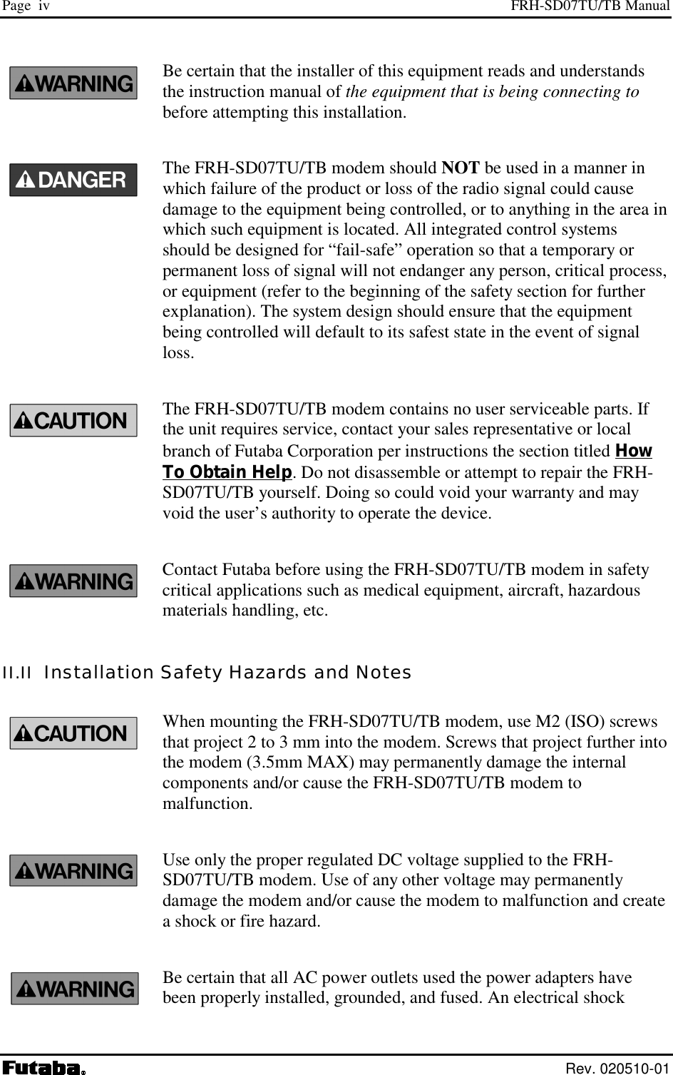 Page  iv  FRH-SD07TU/TB Manual  Rev. 020510-01 Be certain that the installer of this equipment reads and understands the instruction manual of the equipment that is being connecting to before attempting this installation. The FRH-SD07TU/TB modem should NOT be used in a manner in which failure of the product or loss of the radio signal could cause damage to the equipment being controlled, or to anything in the area in which such equipment is located. All integrated control systems should be designed for “fail-safe” operation so that a temporary or permanent loss of signal will not endanger any person, critical process, or equipment (refer to the beginning of the safety section for further explanation). The system design should ensure that the equipment being controlled will default to its safest state in the event of signal loss. The FRH-SD07TU/TB modem contains no user serviceable parts. If the unit requires service, contact your sales representative or local branch of Futaba Corporation per instructions the section titled How To Obtain Help. Do not disassemble or attempt to repair the FRH-SD07TU/TB yourself. Doing so could void your warranty and may void the user’s authority to operate the device. Contact Futaba before using the FRH-SD07TU/TB modem in safety critical applications such as medical equipment, aircraft, hazardous materials handling, etc. II.II  Installation Safety Hazards and Notes When mounting the FRH-SD07TU/TB modem, use M2 (ISO) screws that project 2 to 3 mm into the modem. Screws that project further into the modem (3.5mm MAX) may permanently damage the internal components and/or cause the FRH-SD07TU/TB modem to malfunction. Use only the proper regulated DC voltage supplied to the FRH-SD07TU/TB modem. Use of any other voltage may permanently damage the modem and/or cause the modem to malfunction and create a shock or fire hazard. Be certain that all AC power outlets used the power adapters have been properly installed, grounded, and fused. An electrical shock 