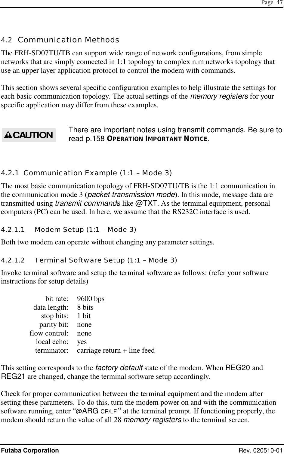  Page  47 Futaba Corporation Rev. 020510-01 4.2  Communication Methods The FRH-SD07TU/TB can support wide range of network configurations, from simple networks that are simply connected in 1:1 topology to complex n:m networks topology that use an upper layer application protocol to control the modem with commands.  This section shows several specific configuration examples to help illustrate the settings for each basic communication topology. The actual settings of the memory registers for your specific application may differ from these examples.  There are important notes using transmit commands. Be sure to read p.158 OPERATION IMPORTANT NOTICE.  4.2.1  Communication Example (1:1 – Mode 3) The most basic communication topology of FRH-SD07TU/TB is the 1:1 communication in the communication mode 3 (packet transmission mode). In this mode, message data are transmitted using transmit commands like @TXT. As the terminal equipment, personal computers (PC) can be used. In here, we assume that the RS232C interface is used. 4.2.1.1   Modem Setup (1:1 – Mode 3) Both two modem can operate without changing any parameter settings. 4.2.1.2   Terminal Software Setup (1:1 – Mode 3) Invoke terminal software and setup the terminal software as follows: (refer your software instructions for setup details)    bit rate:  9600 bps   data length:  8 bits   stop bits:  1 bit  parity bit: none  flow control: none  local echo: yes   terminator:  carriage return + line feed  This setting corresponds to the factory default state of the modem. When REG20 and REG21 are changed, change the terminal software setup accordingly.   Check for proper communication between the terminal equipment and the modem after setting these parameters. To do this, turn the modem power on and with the communication software running, enter “@ARG CR/LF ” at the terminal prompt. If functioning properly, the modem should return the value of all 28 memory registers to the terminal screen. CAUTION