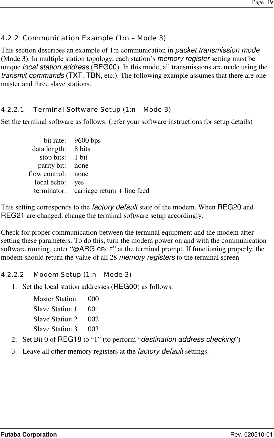  Page  49 Futaba Corporation Rev. 020510-01 4.2.2  Communication Example (1:n – Mode 3) This section describes an example of 1:n communication in packet transmission mode (Mode 3). In multiple station topology, each station’s memory register setting must be unique local station address (REG00). In this mode, all transmissions are made using the transmit commands (TXT, TBN, etc.). The following example assumes that there are one master and three slave stations.  4.2.2.1   Terminal Software Setup (1:n – Mode 3) Set the terminal software as follows: (refer your software instructions for setup details)    bit rate:  9600 bps   data length:  8 bits   stop bits:  1 bit  parity bit: none  flow control: none  local echo: yes   terminator:  carriage return + line feed  This setting corresponds to the factory default state of the modem. When REG20 and REG21 are changed, change the terminal software setup accordingly.  Check for proper communication between the terminal equipment and the modem after setting these parameters. To do this, turn the modem power on and with the communication software running, enter “@ARG CR/LF” at the terminal prompt. If functioning properly, the modem should return the value of all 28 memory registers to the terminal screen. 4.2.2.2   Modem Setup (1:n – Mode 3) 1.  Set the local station addresses (REG00) as follows: Master Station  000 Slave Station 1  001 Slave Station 2  002 Slave Station 3  003 2.  Set Bit 0 of REG18 to “1” (to perform “destination address checking”) 3.  Leave all other memory registers at the factory default settings. 