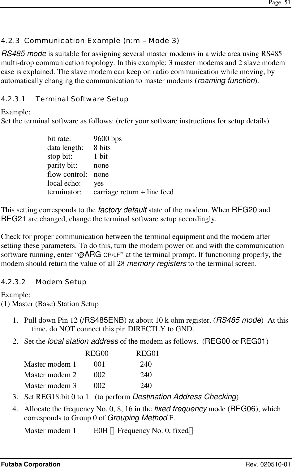  Page  51 Futaba Corporation Rev. 020510-01 4.2.3  Communication Example (n:m – Mode 3) RS485 mode is suitable for assigning several master modems in a wide area using RS485 multi-drop communication topology. In this example; 3 master modems and 2 slave modem case is explained. The slave modem can keep on radio communication while moving, by automatically changing the communication to master modems (roaming function).   4.2.3.1   Terminal Software Setup Example: Set the terminal software as follows: (refer your software instructions for setup details)    bit rate: 9600 bps      data length:  8 bits      stop bit:  1 bit      parity bit:  none      flow control:  none      local echo:  yes      terminator:  carriage return + line feed  This setting corresponds to the factory default state of the modem. When REG20 and REG21 are changed, change the terminal software setup accordingly.   Check for proper communication between the terminal equipment and the modem after setting these parameters. To do this, turn the modem power on and with the communication software running, enter “@ARG CR/LF” at the terminal prompt. If functioning properly, the modem should return the value of all 28 memory registers to the terminal screen. 4.2.3.2   Modem Setup Example: (1) Master (Base) Station Setup  1.  Pull down Pin 12 (/RS485ENB) at about 10 k ohm register. (RS485 mode)  At this time, do NOT connect this pin DIRECTLY to GND. 2. Set the local station address of the modem as follows.  (REG00 or REG01)   REG00              REG01 Master modem 1    001    240 Master modem 2   002    240 Master modem 3   002    240 3.  Set REG18:bit 0 to 1.  (to perform Destination Address Checking) 4.  Allocate the frequency No. 0, 8, 16 in the fixed frequency mode (REG06), which corresponds to Group 0 of Grouping Method F. Master modem 1    E0H （Frequency No. 0, fixed） 