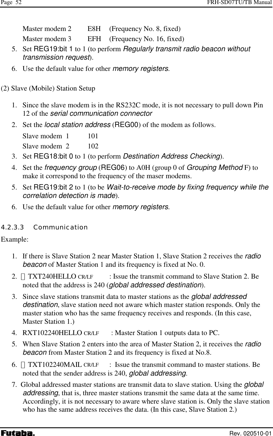 Page  52  FRH-SD07TU/TB Manual  Rev. 020510-01 Master modem 2    E8H  (Frequency No. 8, fixed) Master modem 3    EFH  (Frequency No. 16, fixed) 5. Set REG19:bit 1 to 1 (to perform Regularly transmit radio beacon without transmission request). 6.  Use the default value for other memory registers.  (2) Slave (Mobile) Station Setup  1.  Since the slave modem is in the RS232C mode, it is not necessary to pull down Pin 12 of the serial communication connector 2. Set the local station address (REG00) of the modem as follows. Slave modem  1    101 Slave modem  2    102 3. Set REG18:bit 0 to 1 (to perform Destination Address Checking).   4. Set the frequency group (REG06) to A0H (group 0 of Grouping Method F) to make it correspond to the frequency of the maser modems.  5. Set REG19:bit 2 to 1 (to be Wait-to-receive mode by fixing frequency while the correlation detection is made).  6.  Use the default value for other memory registers. 4.2.3.3   Communication Example:  1.   If there is Slave Station 2 near Master Station 1, Slave Station 2 receives the radio beacon of Master Station 1 and its frequency is fixed at No. 0. 2.  ＠TXT240HELLO CR/LF  : Issue the transmit command to Slave Station 2. Be noted that the address is 240 (global addressed destination). 3.   Since slave stations transmit data to master stations as the global addressed destination, slave station need not aware which master station responds. Only the master station who has the same frequency receives and responds. (In this case, Master Station 1.)  4.   RXT102240HELLO CR/LF    : Master Station 1 outputs data to PC. 5.   When Slave Station 2 enters into the area of Master Station 2, it receives the radio beacon from Master Station 2 and its frequency is fixed at No.8.  6.  ＠TXT102240MAIL CR/LF :  Issue the transmit command to master stations. Be noted that the sender address is 240, global addressing. 7.  Global addressed master stations are transmit data to slave station. Using the global addressing, that is, three master stations transmit the same data at the same time. Accordingly, it is not necessary to aware where slave station is. Only the slave station who has the same address receives the data. (In this case, Slave Station 2.) 