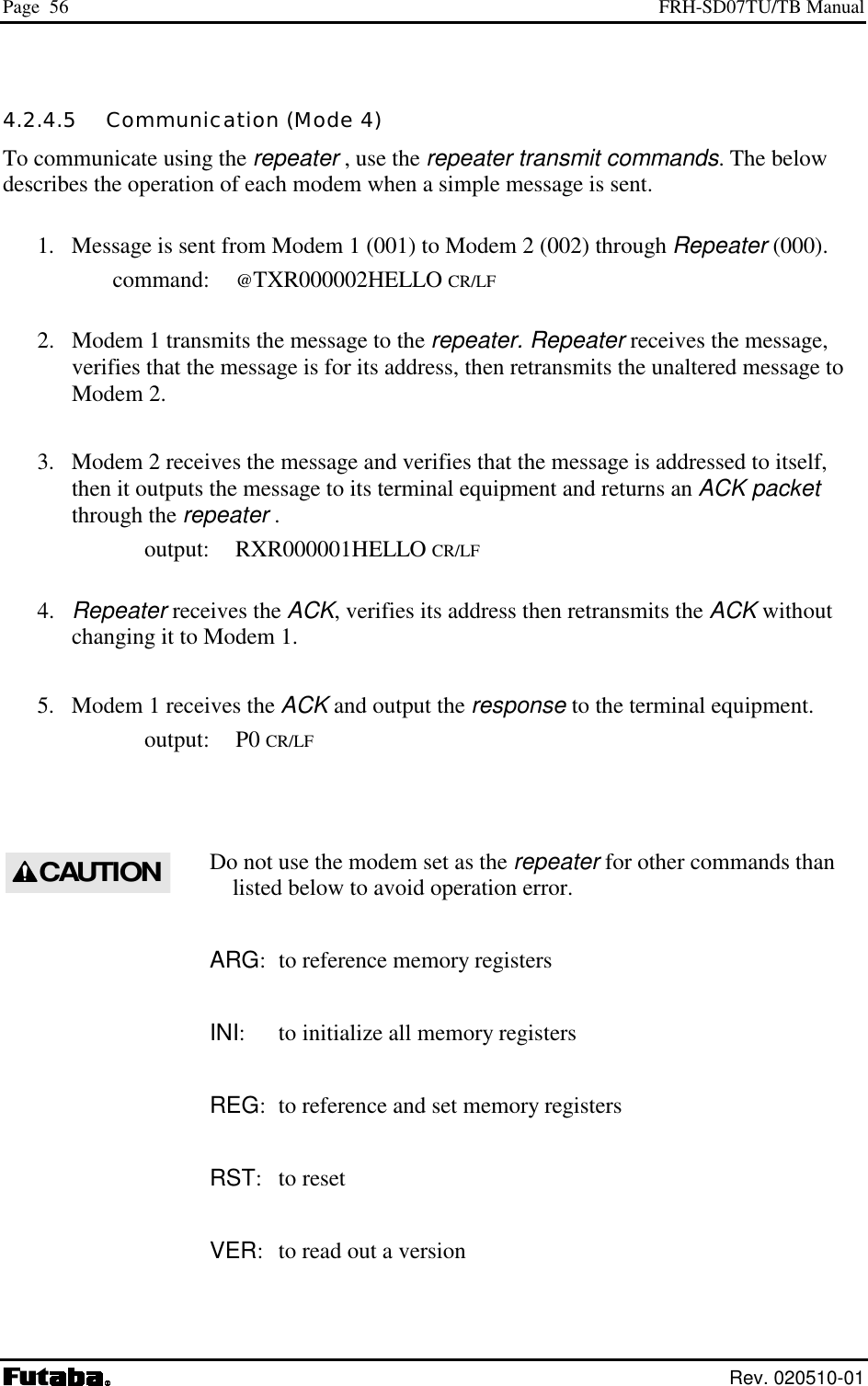Page  56  FRH-SD07TU/TB Manual  Rev. 020510-01 4.2.4.5   Communication (Mode 4) To communicate using the repeater , use the repeater transmit commands. The below describes the operation of each modem when a simple message is sent.   1.  Message is sent from Modem 1 (001) to Modem 2 (002) through Repeater (000).  command: @TXR000002HELLO CR/LF   2.  Modem 1 transmits the message to the repeater. Repeater receives the message, verifies that the message is for its address, then retransmits the unaltered message to Modem 2.   3.  Modem 2 receives the message and verifies that the message is addressed to itself, then it outputs the message to its terminal equipment and returns an ACK packet through the repeater .  output: RXR000001HELLO CR/LF  4. Repeater receives the ACK, verifies its address then retransmits the ACK without changing it to Modem 1. 5.   Modem 1 receives the ACK and output the response to the terminal equipment.  output: P0 CR/LF  Do not use the modem set as the repeater for other commands than listed below to avoid operation error.  ARG:  to reference memory registers INI:  to initialize all memory registers REG:  to reference and set memory registers RST: to reset VER:  to read out a version  CAUTION