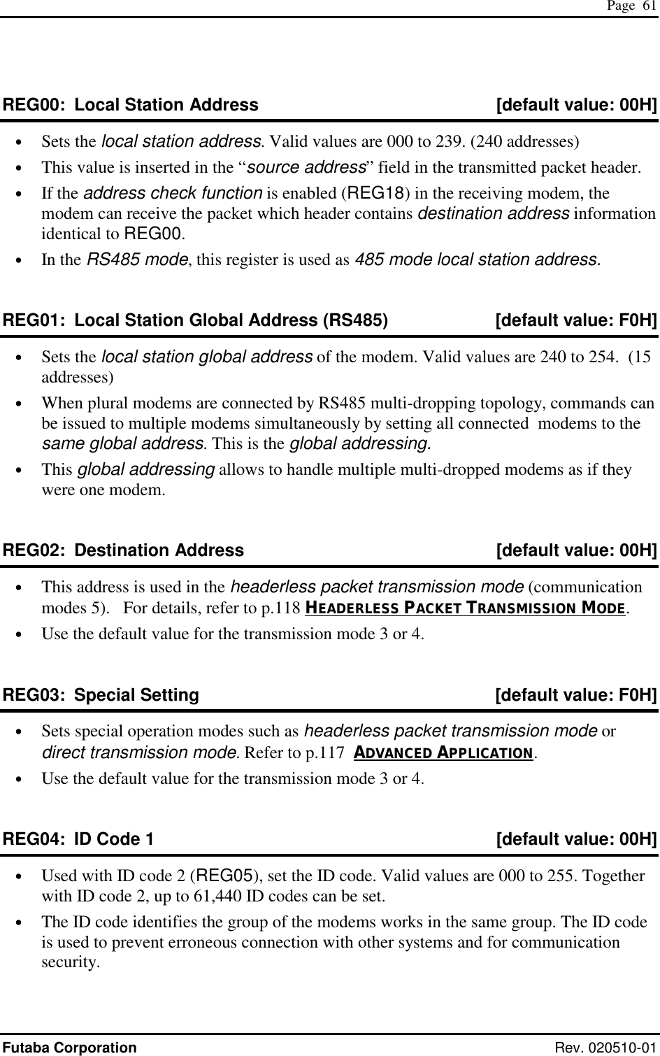  Page  61 Futaba Corporation Rev. 020510-01 REG00:  Local Station Address  [default value: 00H] •  Sets the local station address. Valid values are 000 to 239. (240 addresses) •  This value is inserted in the “source address” field in the transmitted packet header. •  If the address check function is enabled (REG18) in the receiving modem, the modem can receive the packet which header contains destination address information identical to REG00. •  In the RS485 mode, this register is used as 485 mode local station address. REG01:  Local Station Global Address (RS485)  [default value: F0H] •  Sets the local station global address of the modem. Valid values are 240 to 254.  (15 addresses) •  When plural modems are connected by RS485 multi-dropping topology, commands can be issued to multiple modems simultaneously by setting all connected  modems to the same global address. This is the global addressing. •  This global addressing allows to handle multiple multi-dropped modems as if they were one modem. REG02:  Destination Address  [default value: 00H] •  This address is used in the headerless packet transmission mode (communication modes 5).   For details, refer to p.118 HEADERLESS PACKET TRANSMISSION MODE. •  Use the default value for the transmission mode 3 or 4. REG03:  Special Setting  [default value: F0H] •  Sets special operation modes such as headerless packet transmission mode or direct transmission mode. Refer to p.117  ADVANCED APPLICATION. •  Use the default value for the transmission mode 3 or 4. REG04:  ID Code 1  [default value: 00H] •  Used with ID code 2 (REG05), set the ID code. Valid values are 000 to 255. Together with ID code 2, up to 61,440 ID codes can be set. •  The ID code identifies the group of the modems works in the same group. The ID code is used to prevent erroneous connection with other systems and for communication security. 