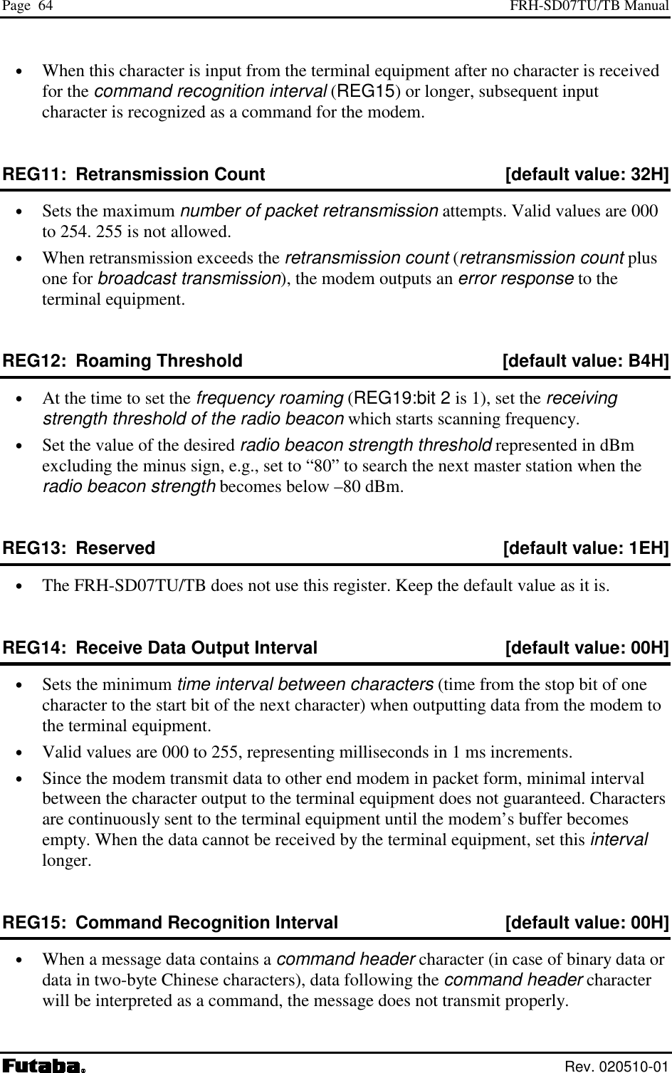 Page  64  FRH-SD07TU/TB Manual  Rev. 020510-01 •  When this character is input from the terminal equipment after no character is received for the command recognition interval (REG15) or longer, subsequent input character is recognized as a command for the modem. REG11:  Retransmission Count  [default value: 32H] •  Sets the maximum number of packet retransmission attempts. Valid values are 000 to 254. 255 is not allowed. •  When retransmission exceeds the retransmission count (retransmission count plus one for broadcast transmission), the modem outputs an error response to the terminal equipment. REG12:  Roaming Threshold  [default value: B4H] •  At the time to set the frequency roaming (REG19:bit 2 is 1), set the receiving strength threshold of the radio beacon which starts scanning frequency. •  Set the value of the desired radio beacon strength threshold represented in dBm excluding the minus sign, e.g., set to “80” to search the next master station when the radio beacon strength becomes below –80 dBm. REG13:  Reserved  [default value: 1EH] •  The FRH-SD07TU/TB does not use this register. Keep the default value as it is. REG14:  Receive Data Output Interval  [default value: 00H] •  Sets the minimum time interval between characters (time from the stop bit of one character to the start bit of the next character) when outputting data from the modem to the terminal equipment. •  Valid values are 000 to 255, representing milliseconds in 1 ms increments. •  Since the modem transmit data to other end modem in packet form, minimal interval between the character output to the terminal equipment does not guaranteed. Characters are continuously sent to the terminal equipment until the modem’s buffer becomes empty. When the data cannot be received by the terminal equipment, set this interval longer. REG15:  Command Recognition Interval  [default value: 00H] •  When a message data contains a command header character (in case of binary data or data in two-byte Chinese characters), data following the command header character will be interpreted as a command, the message does not transmit properly. 
