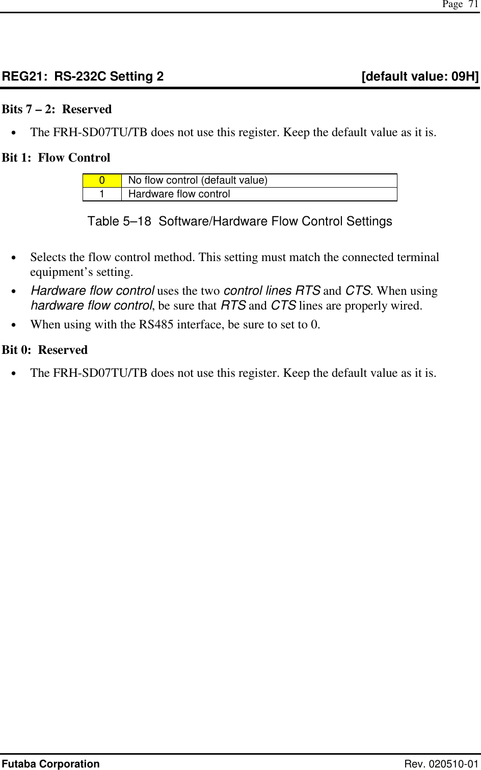  Page  71 Futaba Corporation Rev. 020510-01 REG21:  RS-232C Setting 2  [default value: 09H] Bits 7 – 2:  Reserved •  The FRH-SD07TU/TB does not use this register. Keep the default value as it is. Bit 1:  Flow Control 0   No flow control (default value) 1   Hardware flow control Table 5–18  Software/Hardware Flow Control Settings •  Selects the flow control method. This setting must match the connected terminal equipment’s setting. •  Hardware flow control uses the two control lines RTS and CTS. When using hardware flow control, be sure that RTS and CTS lines are properly wired. •  When using with the RS485 interface, be sure to set to 0. Bit 0:  Reserved •  The FRH-SD07TU/TB does not use this register. Keep the default value as it is. 