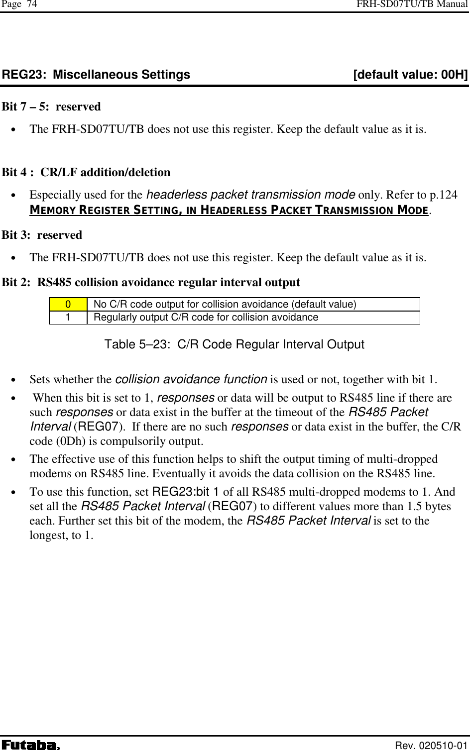 Page  74  FRH-SD07TU/TB Manual  Rev. 020510-01 REG23:  Miscellaneous Settings  [default value: 00H] Bit 7 – 5:  reserved •  The FRH-SD07TU/TB does not use this register. Keep the default value as it is.  Bit 4 :  CR/LF addition/deletion •  Especially used for the headerless packet transmission mode only. Refer to p.124 MEMORY REGISTER SETTING, IN HEADERLESS PACKET TRANSMISSION MODE. Bit 3:  reserved •  The FRH-SD07TU/TB does not use this register. Keep the default value as it is. Bit 2:  RS485 collision avoidance regular interval output 0   No C/R code output for collision avoidance (default value) 1   Regularly output C/R code for collision avoidance Table 5–23:  C/R Code Regular Interval Output •  Sets whether the collision avoidance function is used or not, together with bit 1. •   When this bit is set to 1, responses or data will be output to RS485 line if there are such responses or data exist in the buffer at the timeout of the RS485 Packet Interval (REG07).  If there are no such responses or data exist in the buffer, the C/R code (0Dh) is compulsorily output. •  The effective use of this function helps to shift the output timing of multi-dropped  modems on RS485 line. Eventually it avoids the data collision on the RS485 line.  •  To use this function, set REG23:bit 1 of all RS485 multi-dropped modems to 1. And set all the RS485 Packet Interval (REG07) to different values more than 1.5 bytes each. Further set this bit of the modem, the RS485 Packet Interval is set to the longest, to 1. 