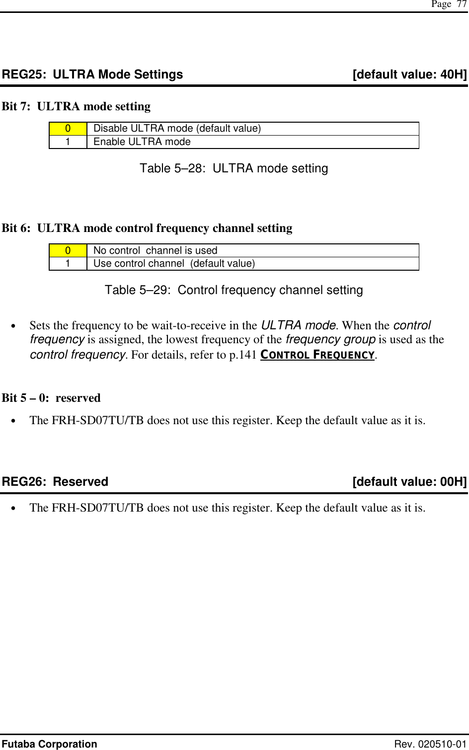  Page  77 Futaba Corporation Rev. 020510-01 REG25:  ULTRA Mode Settings  [default value: 40H] Bit 7:  ULTRA mode setting 0   Disable ULTRA mode (default value) 1   Enable ULTRA mode Table 5–28:  ULTRA mode setting  Bit 6:  ULTRA mode control frequency channel setting 0   No control  channel is used 1   Use control channel  (default value) Table 5–29:  Control frequency channel setting •  Sets the frequency to be wait-to-receive in the ULTRA mode. When the control frequency is assigned, the lowest frequency of the frequency group is used as the control frequency. For details, refer to p.141 CONTROL FREQUENCY.  Bit 5 – 0:  reserved •  The FRH-SD07TU/TB does not use this register. Keep the default value as it is.  REG26:  Reserved  [default value: 00H] •  The FRH-SD07TU/TB does not use this register. Keep the default value as it is. 