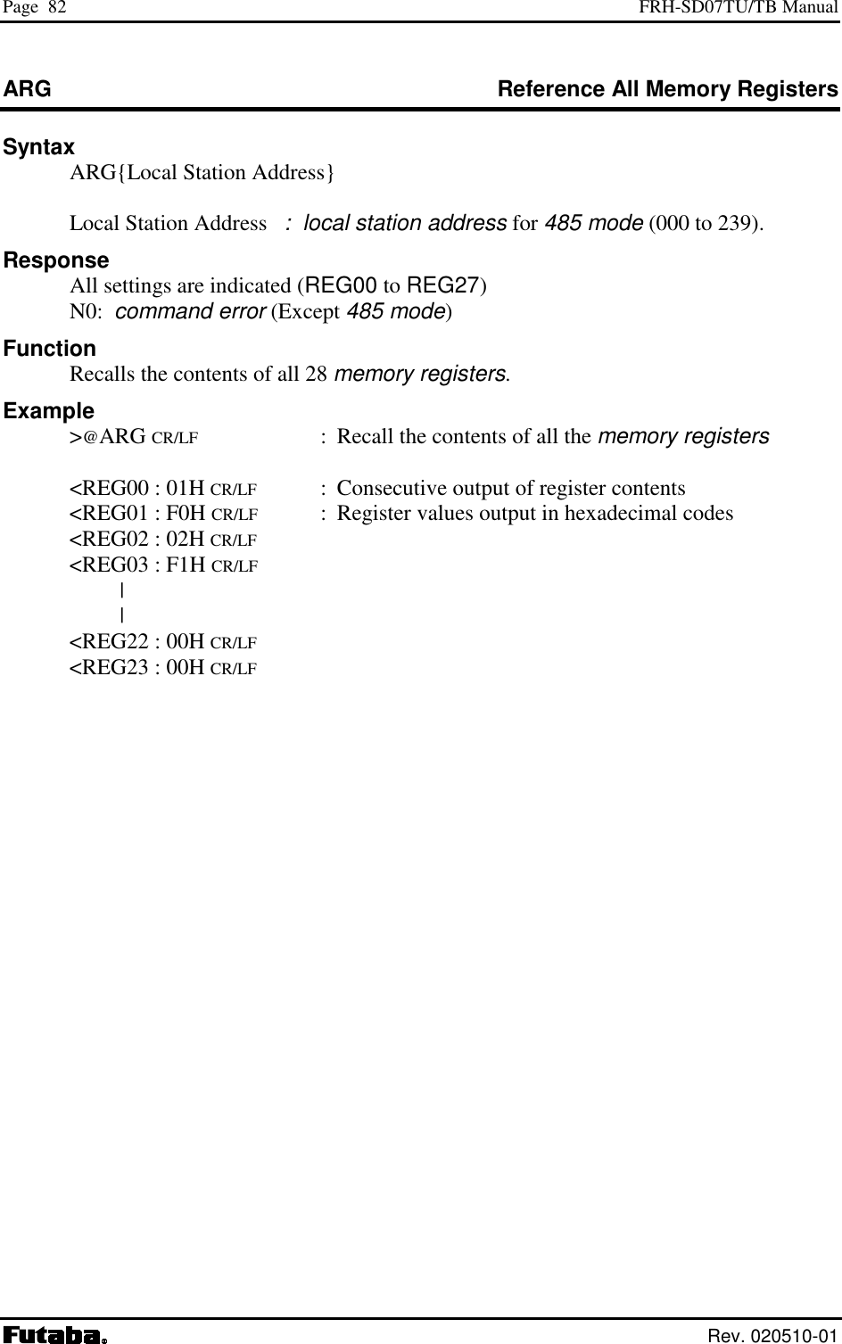 Page  82  FRH-SD07TU/TB Manual  Rev. 020510-01 ARG  Reference All Memory Registers Syntax   ARG{Local Station Address}      Local Station Address   :  local station address for 485 mode (000 to 239). Response   All settings are indicated (REG00 to REG27)  N0:  command error (Except 485 mode) Function   Recalls the contents of all 28 memory registers. Example  &gt;@ARG CR/LF  :  Recall the contents of all the memory registers    &lt;REG00 : 01H CR/LF  :  Consecutive output of register contents   &lt;REG01 : F0H CR/LF  :  Register values output in hexadecimal codes   &lt;REG02 : 02H CR/LF   &lt;REG03 : F1H CR/LF  |  |   &lt;REG22 : 00H CR/LF   &lt;REG23 : 00H CR/LF 