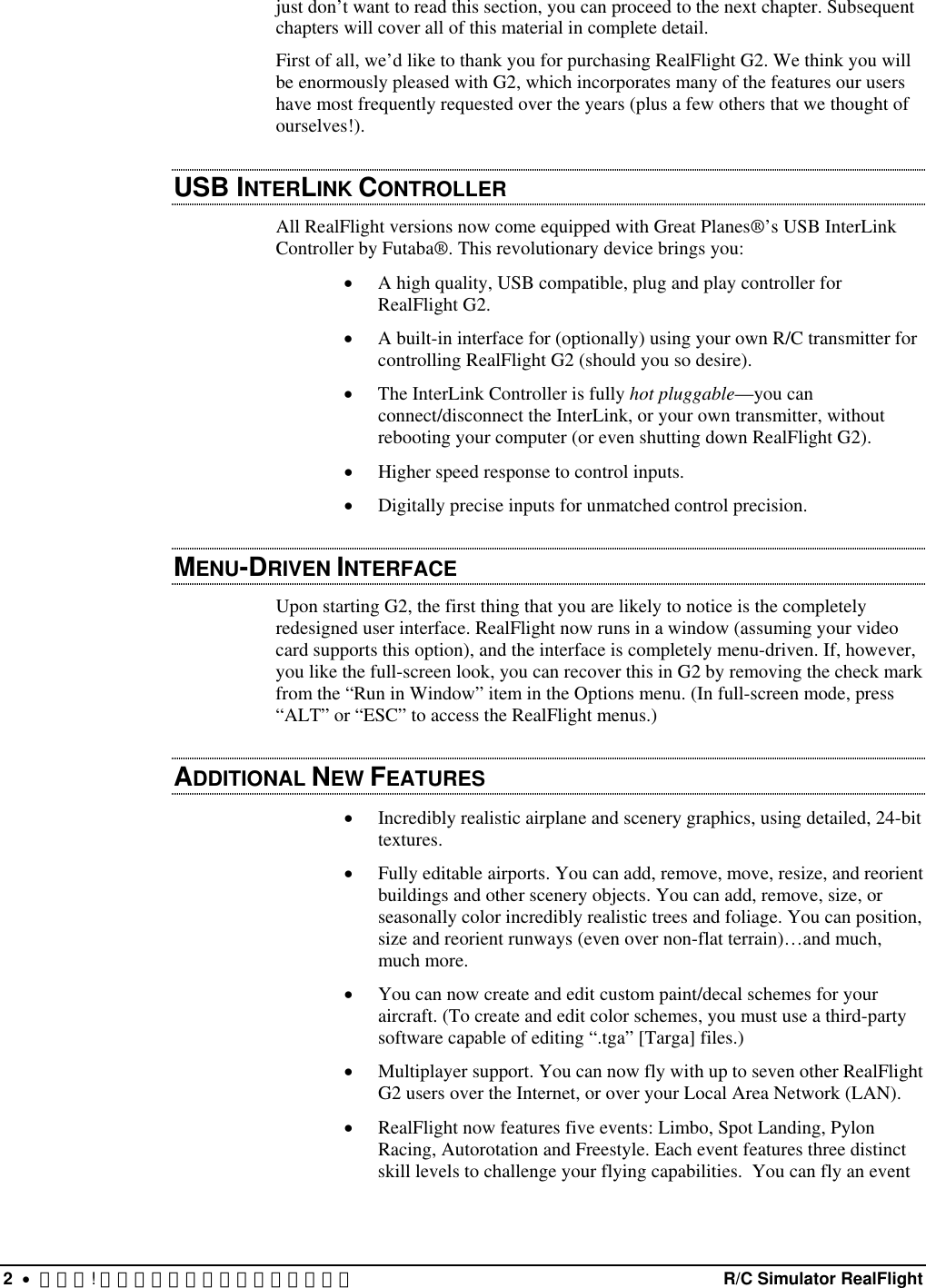 just don’t want to read this section, you can proceed to the next chapter. Subsequent chapters will cover all of this material in complete detail. First of all, we’d like to thank you for purchasing RealFlight G2. We think you will be enormously pleased with G2, which incorporates many of the features our users have most frequently requested over the years (plus a few others that we thought of ourselves!).  USB INTERLINK CONTROLLER  All RealFlight versions now come equipped with Great Planes®’s USB InterLink Controller by Futaba®. This revolutionary device brings you: •  A high quality, USB compatible, plug and play controller for RealFlight G2. •  A built-in interface for (optionally) using your own R/C transmitter for controlling RealFlight G2 (should you so desire). •  The InterLink Controller is fully hot pluggable—you can connect/disconnect the InterLink, or your own transmitter, without rebooting your computer (or even shutting down RealFlight G2). •  Higher speed response to control inputs. •  Digitally precise inputs for unmatched control precision. MENU-DRIVEN INTERFACE  Upon starting G2, the first thing that you are likely to notice is the completely redesigned user interface. RealFlight now runs in a window (assuming your video card supports this option), and the interface is completely menu-driven. If, however, you like the full-screen look, you can recover this in G2 by removing the check mark from the “Run in Window” item in the Options menu. (In full-screen mode, press “ALT” or “ESC” to access the RealFlight menus.) ADDITIONAL NEW FEATURES •  Incredibly realistic airplane and scenery graphics, using detailed, 24-bit textures. •  Fully editable airports. You can add, remove, move, resize, and reorient buildings and other scenery objects. You can add, remove, size, or seasonally color incredibly realistic trees and foliage. You can position, size and reorient runways (even over non-flat terrain)…and much, much more. •  You can now create and edit custom paint/decal schemes for your aircraft. (To create and edit color schemes, you must use a third-party software capable of editing “.tga” [Targa] files.) •  Multiplayer support. You can now fly with up to seven other RealFlight G2 users over the Internet, or over your Local Area Network (LAN). •  RealFlight now features five events: Limbo, Spot Landing, Pylon Racing, Autorotation and Freestyle. Each event features three distinct skill levels to challenge your flying capabilities.  You can fly an event 2  •  エラー! スタイルが定義されていません。  R/C Simulator RealFlight 