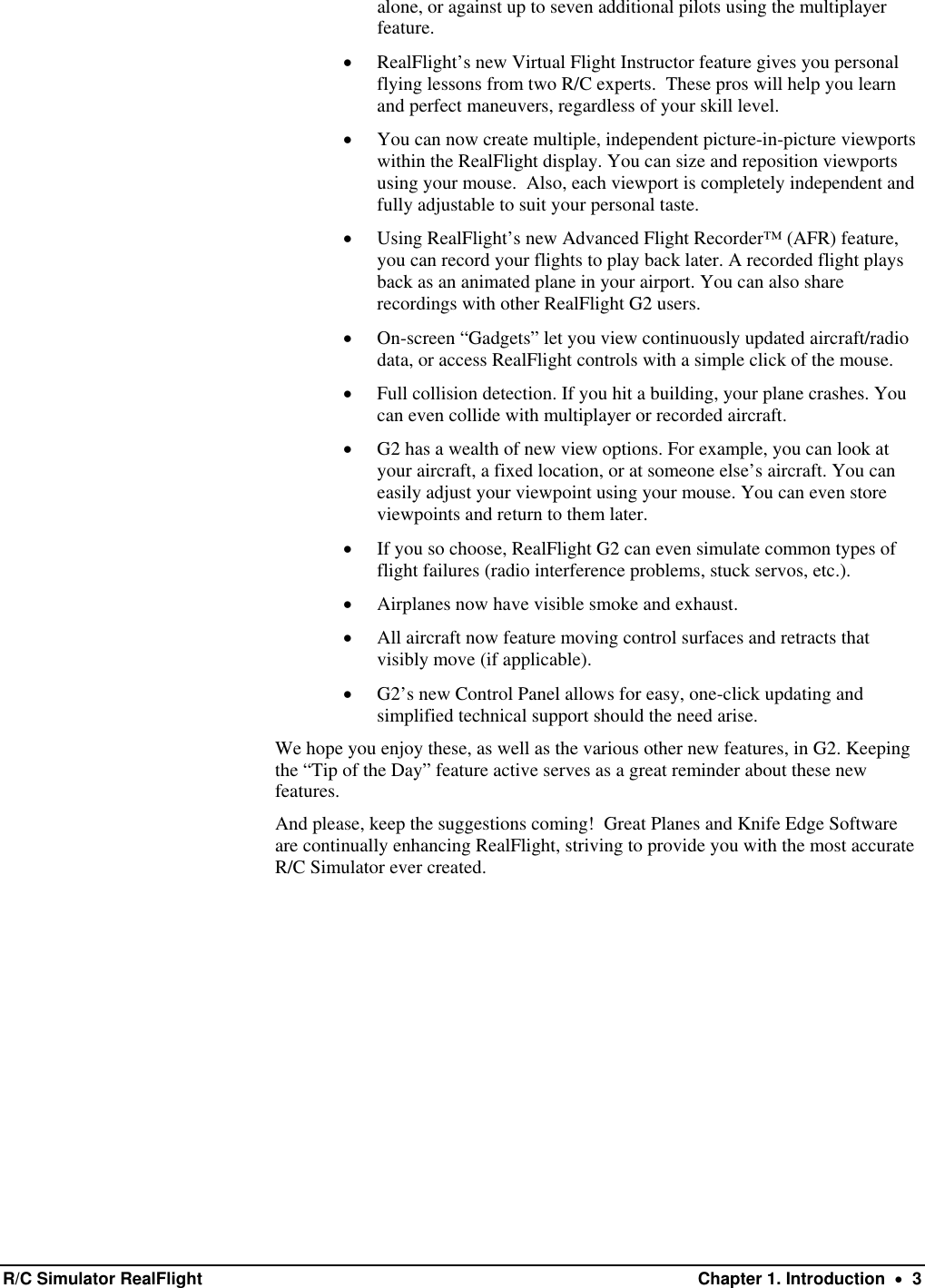 alone, or against up to seven additional pilots using the multiplayer feature. •  RealFlight’s new Virtual Flight Instructor feature gives you personal flying lessons from two R/C experts.  These pros will help you learn and perfect maneuvers, regardless of your skill level. •  You can now create multiple, independent picture-in-picture viewports within the RealFlight display. You can size and reposition viewports using your mouse.  Also, each viewport is completely independent and fully adjustable to suit your personal taste.   •  Using RealFlight’s new Advanced Flight Recorder™ (AFR) feature, you can record your flights to play back later. A recorded flight plays back as an animated plane in your airport. You can also share recordings with other RealFlight G2 users. •  On-screen “Gadgets” let you view continuously updated aircraft/radio data, or access RealFlight controls with a simple click of the mouse.  •  Full collision detection. If you hit a building, your plane crashes. You can even collide with multiplayer or recorded aircraft. •  G2 has a wealth of new view options. For example, you can look at your aircraft, a fixed location, or at someone else’s aircraft. You can easily adjust your viewpoint using your mouse. You can even store viewpoints and return to them later. •  If you so choose, RealFlight G2 can even simulate common types of flight failures (radio interference problems, stuck servos, etc.). •  Airplanes now have visible smoke and exhaust. •  All aircraft now feature moving control surfaces and retracts that visibly move (if applicable). •  G2’s new Control Panel allows for easy, one-click updating and simplified technical support should the need arise. We hope you enjoy these, as well as the various other new features, in G2. Keeping the “Tip of the Day” feature active serves as a great reminder about these new features.  And please, keep the suggestions coming!  Great Planes and Knife Edge Software are continually enhancing RealFlight, striving to provide you with the most accurate R/C Simulator ever created.   R/C Simulator RealFlight  Chapter 1. Introduction  •  3 