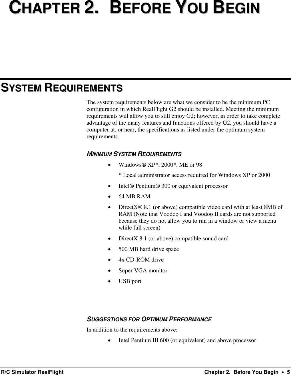     CCHHAAPPTTEERR  22..    BBEEFFOORREE  YYOOUU  BBEEGGIINN  SSYYSSTTEEMM  RREEQQUUIIRREEMMEENNTTSS    The system requirements below are what we consider to be the minimum PC configuration in which RealFlight G2 should be installed. Meeting the minimum requirements will allow you to still enjoy G2; however, in order to take complete advantage of the many features and functions offered by G2, you should have a computer at, or near, the specifications as listed under the optimum system requirements. MINIMUM SYSTEM REQUIREMENTS •  Windows® XP*, 2000*, ME or 98  * Local administrator access required for Windows XP or 2000 •  Intel® Pentium® 300 or equivalent processor •  64 MB RAM •  DirectX® 8.1 (or above) compatible video card with at least 8MB of RAM (Note that Voodoo I and Voodoo II cards are not supported because they do not allow you to run in a window or view a menu while full screen) •  DirectX 8.1 (or above) compatible sound card •  500 MB hard drive space •  4x CD-ROM drive •  Super VGA monitor •  USB port   SUGGESTIONS FOR OPTIMUM PERFORMANCE In addition to the requirements above: •  Intel Pentium III 600 (or equivalent) and above processor R/C Simulator RealFlight  Chapter 2.  Before You Begin  •  5 