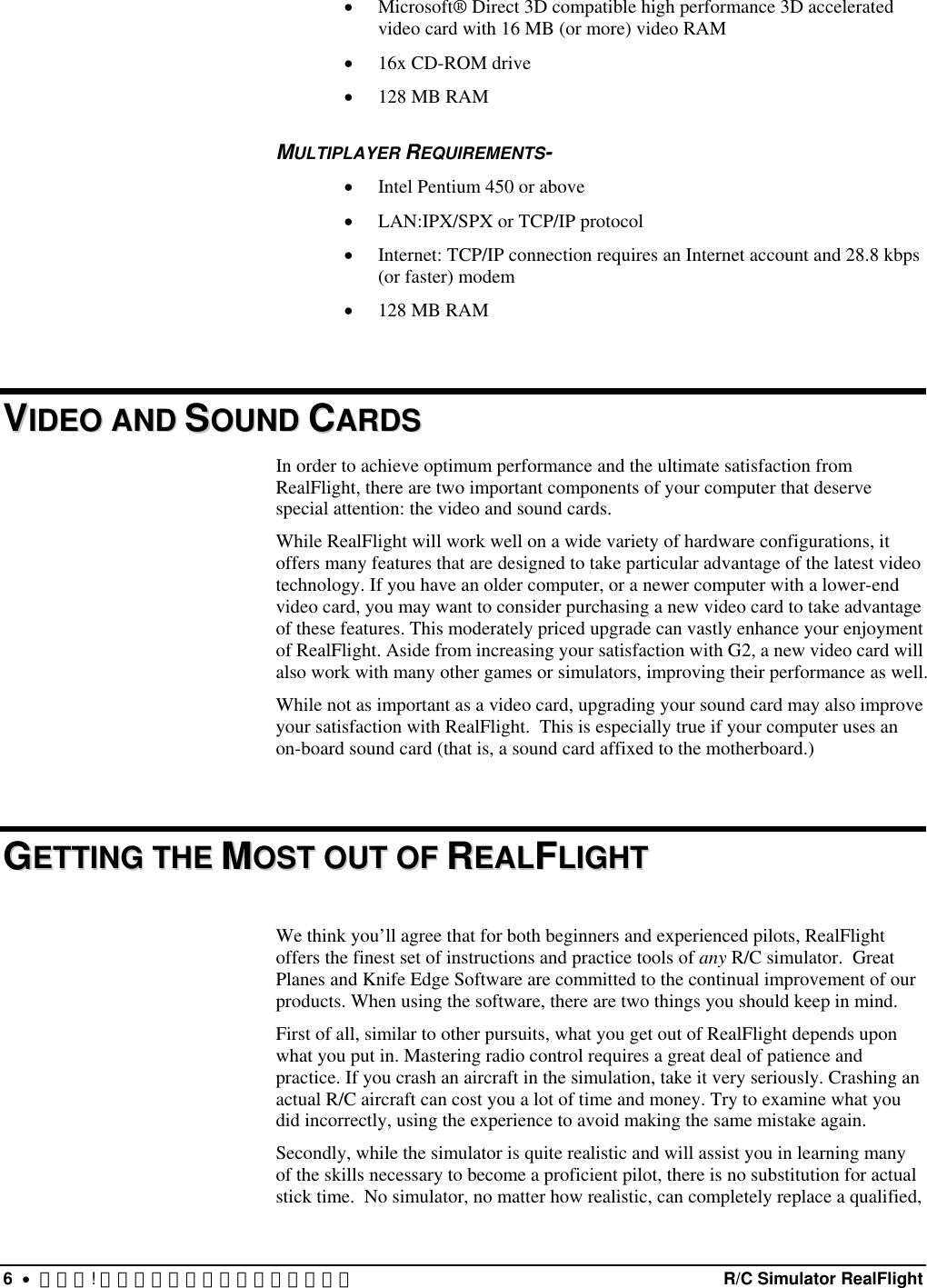 •  Microsoft® Direct 3D compatible high performance 3D accelerated video card with 16 MB (or more) video RAM •  16x CD-ROM drive •  128 MB RAM MULTIPLAYER REQUIREMENTS- •  Intel Pentium 450 or above •  LAN:IPX/SPX or TCP/IP protocol •  Internet: TCP/IP connection requires an Internet account and 28.8 kbps (or faster) modem •  128 MB RAM  VVIIDDEEOO  AANNDD  SSOOUUNNDD  CCAARRDDSS  In order to achieve optimum performance and the ultimate satisfaction from RealFlight, there are two important components of your computer that deserve special attention: the video and sound cards. While RealFlight will work well on a wide variety of hardware configurations, it offers many features that are designed to take particular advantage of the latest video technology. If you have an older computer, or a newer computer with a lower-end video card, you may want to consider purchasing a new video card to take advantage of these features. This moderately priced upgrade can vastly enhance your enjoyment of RealFlight. Aside from increasing your satisfaction with G2, a new video card will also work with many other games or simulators, improving their performance as well. While not as important as a video card, upgrading your sound card may also improve your satisfaction with RealFlight.  This is especially true if your computer uses an on-board sound card (that is, a sound card affixed to the motherboard.)  GGEETTTTIINNGG  TTHHEE  MMOOSSTT  OOUUTT  OOFF  RREEAALLFFLLIIGGHHTT   We think you’ll agree that for both beginners and experienced pilots, RealFlight offers the finest set of instructions and practice tools of any R/C simulator.  Great Planes and Knife Edge Software are committed to the continual improvement of our products. When using the software, there are two things you should keep in mind. First of all, similar to other pursuits, what you get out of RealFlight depends upon what you put in. Mastering radio control requires a great deal of patience and practice. If you crash an aircraft in the simulation, take it very seriously. Crashing an actual R/C aircraft can cost you a lot of time and money. Try to examine what you did incorrectly, using the experience to avoid making the same mistake again.   Secondly, while the simulator is quite realistic and will assist you in learning many of the skills necessary to become a proficient pilot, there is no substitution for actual stick time.  No simulator, no matter how realistic, can completely replace a qualified, 6  •  エラー! スタイルが定義されていません。  R/C Simulator RealFlight 
