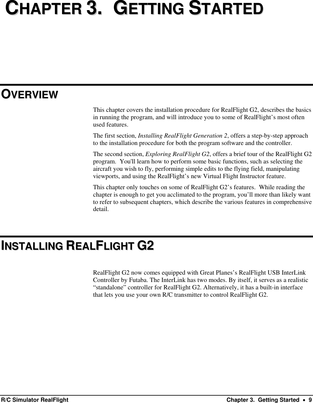   CCHHAAPPTTEERR  33..    GGEETTTTIINNGG  SSTTAARRTTEEDD  OOVVEERRVVIIEEWW  This chapter covers the installation procedure for RealFlight G2, describes the basics in running the program, and will introduce you to some of RealFlight’s most often used features. The first section, Installing RealFlight Generation 2, offers a step-by-step approach to the installation procedure for both the program software and the controller. The second section, Exploring RealFlight G2, offers a brief tour of the RealFlight G2 program.  You&apos;ll learn how to perform some basic functions, such as selecting the aircraft you wish to fly, performing simple edits to the flying field, manipulating viewports, and using the RealFlight’s new Virtual Flight Instructor feature. This chapter only touches on some of RealFlight G2’s features.  While reading the chapter is enough to get you acclimated to the program, you’ll more than likely want to refer to subsequent chapters, which describe the various features in comprehensive detail.  IINNSSTTAALLLLIINNGG  RREEAALLFFLLIIGGHHTT  GG22   RealFlight G2 now comes equipped with Great Planes’s RealFlight USB InterLink Controller by Futaba. The InterLink has two modes. By itself, it serves as a realistic “standalone” controller for RealFlight G2. Alternatively, it has a built-in interface that lets you use your own R/C transmitter to control RealFlight G2. R/C Simulator RealFlight  Chapter 3.  Getting Started  •  9 